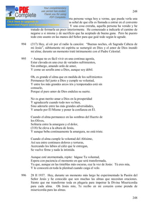 248
248
993 + He rogado al Señor que cierta persona venga hoy a verme, que pueda verla una
vez más y esto será para mí una señal de que ella es llamada a entrar en el convento
que Jesús me manda fundar. Y una cosa extraña, aquella persona ha venido y he
tratado de formarla un poco interiormente. He comenzado a indicarle el camino de
negarse a si misma y de sacrificio que ha aceptado de buena gana. Pero he puesto
todo este asunto en las manos del Señor para que guié todo según le agrade.
994 (317) Hoy, al oír por el radio la canción: “Buenas noches, oh Sagrada Cabeza de
mi Jesús”, súbitamente mi espíritu se sumergió en Dios y el amor de Dios inundó
mi alma; durante un momento traté íntimamente con el Padre Celestial.
995 + Aunque no es fácil vivir en una continua agonía,
Estar clavada en una cruz de variados sufrimientos,
Sin embargo, amando ardo de amor,
Y como un serafín amo a Dios, aunque soy débil.
Oh, es grande el alma que en medida de los sufrimientos
Permanece fiel junto a Dios y cumple su voluntad,
Y entre los más grandes arcos iris y tempestades está sin
consuelo,
Porque el puro amor de Dios endulza su suerte.
No es gran merito amar a Dios en la prosperidad
Y agradecerle cuando todo nos va bien,
Sino adorarlo entre las más grandes adversidades,
Y amarlo por Él Mismo y poner la confianza en Él.
Cuando el alma permanece en las sombras del Huerto de
los Olivos,
Solitaria entre la amargura y el dolor,
(318) Se eleva a la altura de Jesús,
Y aunque beba continuamente la amargura, no está triste.
Cuando el alma cumple la voluntad del Altísimo,
Así sea entre continuos dolores y torturas,
Acercando los labios al cáliz que le entregan,
Se vuelve firme y nada la intimida.
Aunque esté atormentada, repite: hágase Tu voluntad,
Espera con paciencia el momento en que será transformada,
Ya que, aunque en las tinieblas más oscuras, oye la voz de Jesús: Tú eres mía,
Y lo conocerá en toda la plenitud cuando caiga el velo.
996 28 II 1937. Hoy, durante un momento más largo he experimentado la Pasión del
Señor Jesús y he conocido que son muchas las almas que necesitan oraciones.
Siento que me transformo toda en plegaria para impetrar la Divina Misericordia
para cada alma. Oh Jesús mío, Te recibo en mi corazón como prenda de
misericordia para las almas.
 