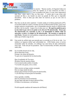 249
249
997 Esta noche, al oír por el radio la canción: “Buenas noches, oh Sagrada Cabeza de
mi Jesús:, de repente mi espíritu fue raptado en el seno misterioso de Dios y
comprendí en (319) qué consiste la grandeza del alma y lo que tiene importancia
ante Dios: amor, amor y una vez más amor. Y conocí que lo que existe está
saturado de Dios y me inundó un amor tan grande de Dios que es imposible
describirlo. Feliz el alma que sabe amar sin reservas ya que en esto está su
grandeza.
998 Hoy hice un día de retiro espiritual. Cuando estaba en la última predicación [297],
el sacerdote habló de cuánto el mundo necesita la Misericordia de Dios: [que] estos
tiempos parecen excepcionales, que la humanidad necesita mucho la Misericordia
de Dios y de la oración. Luego oí en el alma una voz: He aquí las palabras para
ti, haz todo lo que está en tu poder en la obra de Mi misericordia. Deseo que
Mi misericordia sea venerada; le doy a la humanidad la última tabla de
salvación, es decir, el refugio en Mi misericordia. Mi corazón se regocija de
esta Fiesta. Después de estas palabras comprendí que nada puede liberarme de este
deber que el Señor exige de mí.
999 Esta noche he sufrido tanto que pensaba que se acercaba ya el fin de mi vida. Los
médicos no lograron definir qué enfermedad era. (320) Sentía como si tuviera
arrancadas todas las entrañas, sin embargo tras unas horas de tales sufrimientos
estoy sana. Todo esto por los pecadores. Que Tu misericordia, oh Señor, descienda
sobre ellos.
1000 En el terrible desierto de la vida,
Oh mi dulcísimo Jesús,
Protege a las almas del desastre,
Ya que eres el manantial de la misericordia.
Que el resplandor de Tus rayos,
Oh dulce Guía de nuestras almas,
Con la misericordia cambie el mundo,
Y al recibir esta gracia, sirva a Jesús.
Debo recorrer un largo camino escarpado
Pero no tengo miedo de nada,
Porque para mi brota la fuente pura de misericordia,
Y con ella fluye la fuerza para los humildes.
Estoy agotada y rendida,
Pero la conciencia me da testimonio,
De que hago todo para la mayor gloria de Dios,
El Señor es mi descanso y mi herencia.
Fin del segundo cuaderno del manuscrito del Diario]
 