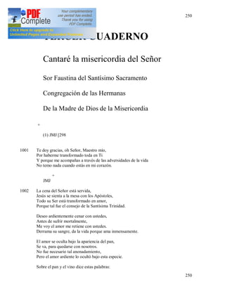 250
250
TERCER CUADERNO
Cantaré la misericordia del Señor
Sor Faustina del Santísimo Sacramento
Congregación de las Hermanas
De la Madre de Dios de la Misericordia
+
(1) JMJ [298
1001 Te doy gracias, oh Señor, Maestro mío,
Por haberme transformado toda en Ti
Y porque me acompañas a través de las adversidades de la vida
No temo nada cuando estás en mi corazón.
+
JMJ
1002 La cena del Señor está servida,
Jesús se sienta a la mesa con los Apóstoles,
Todo su Ser está transformado en amor,
Porque tal fue el consejo de la Santísima Trinidad.
Deseo ardientemente cenar con ustedes,
Antes de sufrir mortalmente,
Me voy el amor me retiene con ustedes.
Derrama su sangre, da la vida porque ama inmensamente.
El amor se oculta bajo la apariencia del pan,
Se va, para quedarse con nosotros.
No fue necesario tal anonadamiento,
Pero el amor ardiente lo ocultó bajo esta especie.
Sobre el pan y el vino dice estas palabras:
 
