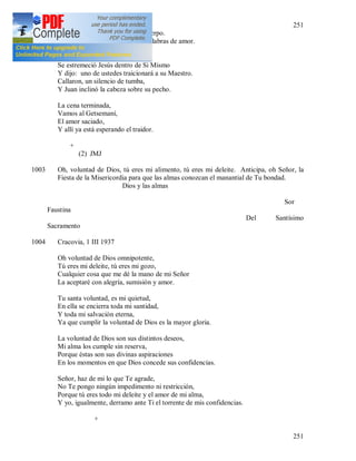 251
251
Esto es Mi Sangre, esto es Mi Cuerpo.
A pesar de ser misteriosas, son palabras de amor.
Y pasó el cáliz a sus discípulos.
Se estremeció Jesús dentro de Si Mismo
Y dijo: uno de ustedes traicionará a su Maestro.
Callaron, un silencio de tumba,
Y Juan inclinó la cabeza sobre su pecho.
La cena terminada,
Vamos al Getsemaní,
El amor saciado,
Y allí ya está esperando el traidor.
+
(2) JMJ
1003 Oh, voluntad de Dios, tú eres mi alimento, tú eres mi deleite. Anticipa, oh Señor, la
Fiesta de la Misericordia para que las almas conozcan el manantial de Tu bondad.
Dios y las almas
Sor
Faustina
Del Santísimo
Sacramento
1004 Cracovia, 1 III 1937
Oh voluntad de Dios omnipotente,
Tú eres mi deleite, tú eres mi gozo,
Cualquier cosa que me dé la mano de mi Señor
La aceptaré con alegría, sumisión y amor.
Tu santa voluntad, es mi quietud,
En ella se encierra toda mi santidad,
Y toda mi salvación eterna,
Ya que cumplir la voluntad de Dios es la mayor gloria.
La voluntad de Dios son sus distintos deseos,
Mi alma los cumple sin reserva,
Porque éstas son sus divinas aspiraciones
En los momentos en que Dios concede sus confidencias.
Señor, haz de mi lo que Te agrade,
No Te pongo ningún impedimento ni restricción,
Porque tú eres todo mi deleite y el amor de mi alma,
Y yo, igualmente, derramo ante Ti el torrente de mis confidencias.
+
 