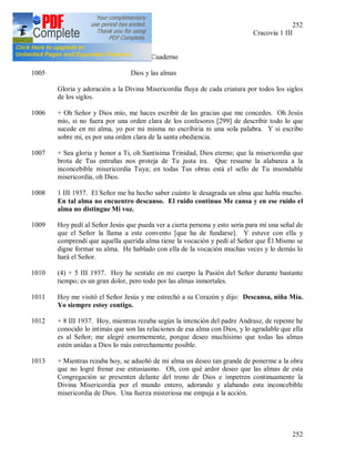 252
252
(3) JMJ Cracovia 1 III
1937
+ Tercer Cuaderno
1005 Dios y las almas
Gloria y adoración a la Divina Misericordia fluya de cada criatura por todos los siglos
de los siglos.
1006 + Oh Señor y Dios mío, me haces escribir de las gracias que me concedes. Oh Jesús
mío, si no fuera por una orden clara de los confesores [299] de describir todo lo que
sucede en mi alma, yo por mi misma no escribiría ni una sola palabra. Y si escribo
sobre mi, es por una orden clara de la santa obediencia.
1007 + Sea gloria y honor a Ti, oh Santísima Trinidad, Dios eterno; que la misericordia que
brota de Tus entrañas nos proteja de Tu justa ira. Que resuene la alabanza a la
inconcebible misericordia Tuya; en todas Tus obras está el sello de Tu insondable
misericordia, oh Dios.
1008 1 III 1937. El Señor me ha hecho saber cuánto le desagrada un alma que habla mucho.
En tal alma no encuentro descanso. El ruido continuo Me cansa y en ese ruido el
alma no distingue Mi voz.
1009 Hoy pedí al Señor Jesús que pueda ver a cierta persona y esto seria para mí una señal de
que el Señor la llama a este convento [que ha de fundarse]. Y estuve con ella y
comprendí que aquella querida alma tiene la vocación y pedí al Señor que Él Mismo se
digne formar su alma. He hablado con ella de la vocación muchas veces y lo demás lo
hará el Señor.
1010 (4) + 5 III 1937. Hoy he sentido en mi cuerpo la Pasión del Señor durante bastante
tiempo; es un gran dolor, pero todo por las almas inmortales.
1011 Hoy me visitó el Señor Jesús y me estrechó a su Corazón y dijo: Descansa, niña Mía.
Yo siempre estoy contigo.
1012 + 8 III 1937. Hoy, mientras rezaba según la intención del padre Andrasz, de repente he
conocido lo intimás que son las relaciones de esa alma con Dios, y lo agradable que ella
es al Señor; me alegré enormemente, porque deseo muchísimo que todas las almas
estén unidas a Dios lo más estrechamente posible.
1013 + Mientras rezaba hoy, se adueñó de mi alma un deseo tan grande de ponerme a la obra
que no logré frenar ese entusiasmo. Oh, con qué ardor deseo que las almas de esta
Congregación se presenten delante del trono de Dios e impetren continuamente la
Divina Misericordia por el mundo entero, adorando y alabando esta inconcebible
misericordia de Dios. Una fuerza misteriosa me empuja a la acción.
 
