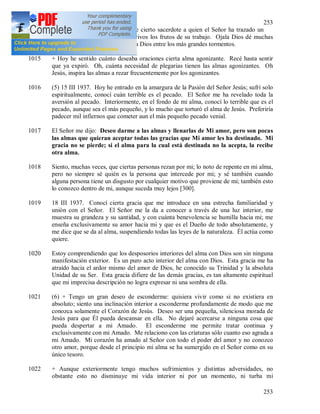 253
253
1014 12 III 1937. Vi la gran fatiga de cierto sacerdote a quien el Señor ha trazado un
camino difícil y duro, pero son vivos los frutos de su trabajo. Ojala Dios dé muchas
almas como ésta que sepan amar a Dios entre los más grandes tormentos.
1015 + Hoy he sentido cuánto deseaba oraciones cierta alma agonizante. Recé hasta sentir
que ya expiró. Oh, cuánta necesidad de plegarias tienen las almas agonizantes. Oh
Jesús, inspira las almas a rezar frecuentemente por los agonizantes.
1016 (5) 15 III 1937. Hoy he entrado en la amargura de la Pasión del Señor Jesús; sufrí solo
espiritualmente, conocí cuán terrible es el pecado. El Señor me ha revelado toda la
aversión al pecado. Interiormente, en el fondo de mi alma, conocí lo terrible que es el
pecado, aunque sea el más pequeño, y lo mucho que torturó el alma de Jesús. Preferiría
padecer mil infiernos que cometer aun el más pequeño pecado venial.
1017 El Señor me dijo: Deseo darme a las almas y llenarlas de Mi amor, pero son pocas
las almas que quieran aceptar todas las gracias que Mi amor les ha destinado. Mi
gracia no se pierde; si el alma para la cual está destinada no la acepta, la recibe
otra alma.
1018 Siento, muchas veces, que ciertas personas rezan por mi; lo noto de repente en mi alma,
pero no siempre sé quién es la persona que intercede por mi; y sé también cuando
alguna persona tiene un disgusto por cualquier motivo que proviene de mi; también esto
lo conozco dentro de mi, aunque suceda muy lejos [300].
1019 18 III 1937. Conocí cierta gracia que me introduce en una estrecha familiaridad y
unión con el Señor. El Señor me la da a conocer a través de una luz interior, me
muestra su grandeza y su santidad, y con cuánta benevolencia se humilla hacia mi; me
enseña exclusivamente su amor hacia mi y que es el Dueño de todo absolutamente, y
me dice que se da al alma, suspendiendo todas las leyes de la naturaleza. Él actúa como
quiere.
1020 Estoy comprendiendo que los desposorios interiores del alma con Dios son sin ninguna
manifestación exterior. Es un puro acto interior del alma con Dios. Esta gracia me ha
atraído hacia el ardor mismo del amor de Dios, he conocido su Trinidad y la absoluta
Unidad de su Ser. Esta gracia difiere de las demás gracias, es tan altamente espiritual
que mi imprecisa descripción no logra expresar ni una sombra de ella.
1021 (6) + Tengo un gran deseo de esconderme: quisiera vivir como si no existiera en
absoluto; siento una inclinación interior a esconderme profundamente de modo que me
conozca solamente el Corazón de Jesús. Deseo ser una pequeña, silenciosa morada de
Jesús para que Él pueda descansar en ella. No dejaré acercarse a ninguna cosa que
pueda despertar a mi Amado. El esconderme me permite tratar continua y
exclusivamente con mi Amado. Me relaciono con las criaturas sólo cuanto eso agrada a
mi Amado. Mi corazón ha amado al Señor con todo el poder del amor y no conozco
otro amor, porque desde el principio mi alma se ha sumergido en el Señor como en su
único tesoro.
1022 + Aunque exteriormente tengo muchos sufrimientos y distintas adversidades, no
obstante esto no disminuye mi vida interior ni por un momento, ni turba mi
 
