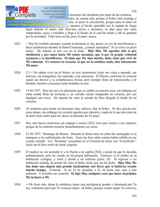 254
254
recogimiento interior. No temo el momento del abandono por parte de las criaturas,
porque aunque me abandonaran todos, no estaría sola, porque el Señor está conmigo y
aunque el Señor se ocultara también, el amor lo encontraría, porque para el amor no
existen ni puertas ni guardias; ni siquiera el lúcido querubín con la espada de fuego
logra detener el amor; éste atraviesa selvas y desiertos, se abre paso por entre
tempestades, rayos y tinieblas y llega a la fuente de la cual ha salido y allí se quedará
por la eternidad. Todo tiene un fin, pero el amor, nunca.
1023 + Hoy he recibido naranjas; cuando la hermana se fue, pensé: en vez de mortificarme y
hacer penitencias durante la Santa Cuaresma, ¿comeré naranjitas? Si ya estoy un poco
mejor. De repente oí una voz en el alma: Hija Mía, Me agradas más si por
obediencia y por amor hacia Mí comes naranjas, que si por tu propia voluntad
ayunaras y te mortificaras. El alma que Me ama mucho, debe, tiene que vivir de
Mi voluntad. Yo conozco tu corazón, sé que no lo satisface nada, sino únicamente
Mi amor.
1024 (7) + No sabría vivir sin el Señor; en este aislamiento Jesús me visita a menudo, me
instruye, me tranquiliza, me reprende y me amonesta. Él Mismo conforma mi corazón
según sus deseos y su complacencia divina, pero siempre lleno de misericordia y de
bondad; nuestros corazones están fundidos en uno.
1025 19 III 1937. Hoy me uní a la adoración que se celebra en nuestra casa, sin embargo mi
alma estaba llena de tormento y un extraño miedo traspasaba mi corazón, por eso
dupliqué mis rezos. De repente he visto la mirada de Dios dirigida al fondo de mi
corazón.
1026 Al sentarme para tomar un desayuno muy sabroso, dije al Señor: Te doy gracias por
estos dones, sin embargo mi corazón agoniza por añorarte y nada de lo que proviene de
la tierra tiene sabor para mi; deseo el alimento de Tu amor.
1027 Hoy una fuerza misteriosa me empujó a actuar [301], tuve que resistir a ese impulso,
porque de lo contrario tomaría inmediatamente ese curso.
1028 21 III 1937. Domingo de Ramos. Durante la Santa misa mi alma fue sumergida en la
amargura y los sufrimientos de Jesús. Jesús me hizo saber cuánto había sufrido en ese
cortejo triunfal. Los “Hosanna” resonaban en el Corazón de Jesús con “Crucifícalo”.
Jesús me lo hizo sentir de modo singular.
1029 El medico no me permitió ir a la Pasión a la capilla [302], a pesar de que lo deseaba
ardientemente; pero he rezado en mi propia habitación. Entonces oí el timbre en la
habitación contigua, y entré y atendí a un enfermo grave. (8) Al regresar a mi
habitación aislada, de pronto he visto al Señor Jesús que me ha dicho: Hija Mía, Me
has dado una alegría más grande haciéndome este favor que si hubieras rezado
mucho tiempo. Contesté: Si no Te he atendido a Ti, oh Jesús mío, sino a este
enfermo. Y el Señor me contestó: Sí, hija Mía, cualquier cosa que haces al prójimo
Me la haces a Mí.
1030 + Oh Jesús mío, dame la sabiduría, dame una inteligencia grande e iluminada por Tu
luz, solamente para que Te conozca mejor, oh Señor, porque cuanto mejor Te conozca,
 