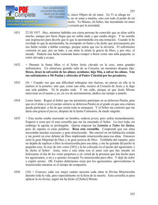 255
255
tanto más ardientemente Te amaré, único Objeto de mi amor. En Ti se ahoga mi
alma, en Ti se deshace mi corazón; no sé amar a medias, sino con todo el poder de mi
alma y con todo el ardor de mi corazón. Tu Mismo, oh Señor, has incendiado mi amor
hacia Ti, en Ti se ha sumergido mi corazón por la eternidad.
1031 22 III 1937. Hoy, mientras hablaba con cierta persona he conocido que su alma sufría
mucho, aunque por fuera fingía que no sufría nada y que estaba alegre. Y he sentido
una inspiración para decirle que lo que la atormentaba era una tentación. Cuando le he
revelado lo que la atormentaba, ha irrumpido en llanto y ha dicho que precisamente por
eso había venido a hablar conmigo, porque sentía que eso la aliviaría. El sufrimiento
consistía en que, por un lado, a esa alma la atraía la gracia de Dios, y por otro, el
mundo. Padecía una lucha tremenda hasta romper a llorar como una niña pequeña; se
retiró aliviada y en paz.
1032 + Durante la Santa Misa vi al Señor Jesús clavado en la cruz, entre grandes
sufrimientos. Un silencioso gemido salía de su Corazón, un momento después dijo:
Deseo, deseo la salvación de las almas; ayúdame, hija Mía, a salvar las almas. Une
tus sufrimientos a Mi Pasión y ofrécelos al Padre Celestial por los pecadores.
1033 (9) + Cuando veo que una dificultad sobrepasa mis fuerzas, no pienso en ella ni la
analizo ni la penetro, sino que, como una niña, recurro al Corazón de Jesús y le digo
una sola palabra: Tú lo puedes todo. Y me callo, porque sé que Jesús Mismo
interviene en el asunto y yo, en vez de atormentarme, dedico ese tiempo a amarlo.
1034 Lunes Santo. Rogué al Señor que me permitiera participar en su dolorosa Pasión, para
que en el alma y en el cuerpo sintiera su dolorosa Pasión en el grado en que una criatura
puede participar, a fin de que sienta toda su amargura. Y el Señor me contestó que me
daría esta gracia el jueves, después de la Santa Comunión, de modo singular.
1035 + Esta noche estaba muriendo un hombre, todavía joven, pero sufría tremendamente.
Empecé a rezar por él esta coronilla que me ha ensenado el Señor. La recé toda, sin
embargo la agonía se prolongaba. Quería empezar las Letanías a Todos los Santos,
pero de repente oí estas palabras: Reza esta coronilla. Comprendí que esa alma
necesitaba muchas oraciones y gran misericordia. Me encerré en mi habitación aislada
y me postré en cruz delante de Dios implorando misericordia para esa alma. Entonces
sentí la gran Majestad de Dios y la gran justicia de Dios. Temblaba del espanto, pero
no dejaba de suplicar a Dios la misericordia para esa alma, y me he quitado del pecho la
pequeña cruz, la cruz de mis votos [303] y la he colocado en el pecho del agonizante y
he dicho al Señor: Jesús, mira a esta alma con el amor con que has mirado mi
holocausto el día de los votos perpetuos y en virtud de la promesa que has hecho para
los agonizantes, a mi y a quienes invoquen Tu misericordia para ellos. Y dejó de sufrir
y expiró sereno. Oh. Cuánto deberíamos rezar por los agonizantes; aprovechemos la
misericordia mientras es el tiempo de compasión.
1036 (10) + Conozco cada vez mejor cuánto necesita cada alma la Divina Misericordia
durante toda la vida, pero especialmente en la hora de la muerte. Esta coronilla es para
aplacar la ira divina, según me ha dicho el [Señor] Mismo.
 