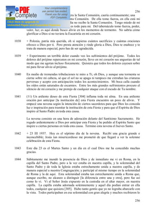 256
256
1037 + Me veo tan débil que si no tuviera la Santa Comunión, caería continuamente; una
sola cosa me sostiene y es la Santa Comunión. De ella tomo fuerza, en ella está mi
fortaleza. Temo la vida si algún día no recibo la Santa Comunión. Tengo miedo de mi
misma. Jesús oculto en la Hostia es todo para mi. Del tabernáculo tomo fuerza, poder,
valor, luz; es aquí donde busco alivio en los momentos de tormento. No sabría cómo
glorificar a Dios si no tuviera la Eucaristía en mi corazón.
1038 + Polonia, patria mía querida, oh si supieras cuántos sacrificios y cuántas oraciones
ofrezco a Dios por ti. Pero presta atención y rinde gloria a Dios, Dios te enaltece y te
trata de manera especial, pero has de ser agradecida.
1039 + Experimento un terrible dolor cuando veo los sufrimientos del prójimo. Todos los
dolores del prójimo repercuten en mi corazón, llevo en mi corazón sus angustias de tal
modo que me agotan incluso físicamente. Quisiera que todos los dolores cayesen sobre
mí para llevar alivio al prójimo.
1040 En medio de tremendas tribulaciones te miro a Ti, oh Dios, y aunque una tormenta se
cierne sobre mi cabeza, sé que el sol no se apaga ni tampoco me extrañan las criaturas
perversas y acepto con anticipación todos los acontecimientos. Mi boca calla cuando
los oídos están saturados de escarnios. Entre los más grandes sufrimientos procuro el
silencio de mi corazón y me protejo de cualquier ataque con el escudo de Tu nombre.
1041 (11) Un ardiente deseo de esta Fiesta [304] inflama toda mi alma. En una ardiente
oración por anticipar [la institución de] esta Fiesta encuentro un poco de alivio. Y
empecé una novena según la intención de ciertos sacerdotes para que Dios les conceda
luz e inspiración para tramitar la institución de esta Fiesta y para que el Espíritu de Dios
inspiro al Santo Padre en toda esta causa.
La novena consiste en una hora de adoración delante del Santísimo Sacramento. He
rogado ardientemente a Dios por anticipar esta Fiesta y he pedido al Espíritu Santo que
inspire a ciertas personas en toda esta causa. Termino esta novena el Jueves Santo.
1042 + 23 III 1937. Hoy es el séptimo día de la novena. Recibí una gracia grande e
inconcebible; Jesús tan misericordioso me prometió de que llegaré a ver la solemne
celebración de esta Fiesta.
1043 Este día 23 es el Martes Santo y un día en el cual Dios me ha concedido muchas
gracias.
1044 Súbitamente me inundó la presencia de Dios y de inmediato me vi en Roma, en la
capilla del Santo Padre, pero a la vez estaba en nuestra capilla, y la solemnidad del
Santo Padre y de toda la Iglesia estaba estrechamente unida a nuestra capilla, y de
manera especial a nuestra Congregación; y participé al mismo tiempo en la solemnidad
de Roma y la de aquí. Esta solemnidad estaba tan estrechamente unida a Roma que,
aunque escribo, no alcanzo a distinguir [la diferencia entre una y otra], pero fue así
como lo vi. Vi al Señor Jesús expuesto en la custodia en el altar mayor, en nuestra
capilla. La capilla estaba adornada solemnemente y aquel día podían entrar en ella
todos, cualquier que quisiera [305]. Hubo tanto gentío que yo no lograba abarcarlo con
la vista. Todos participaban en esa solemnidad con gran alegría y muchos recibieron lo
 