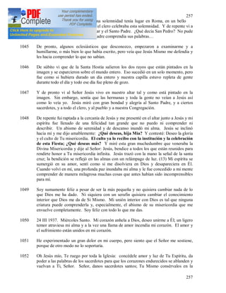 257
257
que había deseado. (12) La misma solemnidad tenía lugar en Roma, en un bello
templo y el Santo Padre con todo el clero celebraba esta solemnidad. Y de repente vi a
San Pedro que se puso entre el altar y el Santo Padre. ¿Qué decía San Pedro? No pude
escucharlo, pero vi que el Santo Padre comprendía sus palabras…
1045 De pronto, algunos eclesiásticos que desconozco, empezaron a examinarme y a
humillarme, o más bien lo que había escrito, pero veía que Jesús Mismo me defendía y
les hacia comprender lo que no sabían.
1046 De súbito vi que de la Santa Hostia salieron los dos rayos que están pintados en la
imagen y se esparcieron sobre el mundo entero. Eso sucedió en un solo momento, pero
fue como si hubiera durado un día entero y nuestra capilla estuvo repleta de gente
durante todo el día y todo ese día fue pleno de gozo.
1047 Y de pronto vi al Señor Jesús vivo en nuestro altar tal y como está pintado en la
imagen. Sin embargo, sentía que las hermanas y toda la gente no veían a Jesús así
como lo veía yo. Jesús miró con gran bondad y alegría al Santo Padre, y a ciertos
sacerdotes, y a todo el clero, y al pueblo y a nuestra Congregación.
1048 De repente fui raptada a la cercanía de Jesús y me presenté en el altar junto a Jesús y mi
espíritu fue llenado de una felicidad tan grande que no puedo ni comprender ni
describir. Un abismo de serenidad y de descanso inundó mi alma. Jesús se inclinó
hacia mí y me dijo amablemente: ¿Qué deseas, hija Mía? Y contesté: Deseo la gloria
y el culto de Tu misericordia. El culto ya lo recibo con la institución y la celebración
de esta Fiesta; ¿Qué deseas más? Y miré esta gran muchedumbre que veneraba la
Divina Misericordia y dije al Señor: Jesús, bendice a todos los que están reunidos para
rendirte honor a Tu misericordia infinita. Jesús trazó con la mano la señal de la santa
cruz; la bendición se reflejó en las almas con un relámpago de luz. (13) Mi espíritu se
sumergió en su amor, sentí como si me disolviera en Dios y desapareciera en Él.
Cuando volví en mí, una profunda paz inundaba mi alma y le fue concedido a mi mente
comprender de manera milagrosa muchas cosas que antes habían sido incomprensibles
para mí.
1049 Soy sumamente feliz a pesar de ser la más pequeña y no quisiera cambiar nada de lo
que Dios me ha dado. Ni siquiera con un serafín quisiera cambiar el conocimiento
interior que Dios me da de Si Mismo. Mi unión interior con Dios es tal que ninguna
criatura puede comprenderla y, especialmente, el abismo de su misericordia que me
envuelve completamente. Soy feliz con todo lo que me das.
1050 24 III 1937. Miércoles Santo. Mi corazón anhela a Dios, deseo unirme a Él; un ligero
temor atraviesa mi alma y a la vez una llama de amor incendia mi corazón. El amor y
el sufrimiento están unidos en mi corazón.
1051 He experimentado un gran dolor en mi cuerpo, pero siento que el Señor me sostiene,
porque de otro modo no lo soportaría.
1052 Oh Jesús mío, Te ruego por toda la Iglesia: concédele amor y luz de Tu Espíritu, da
poder a las palabras de los sacerdotes para que los corazones endurecidos se ablanden y
vuelvan a Ti, Señor. Señor, danos sacerdotes santos; Tu Mismo consérvalos en la
 