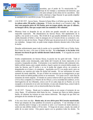 258
258
santidad. Oh Divino y Sumo sacerdote, que el poder de Tu misericordia los
acompañe en todas partes y los proteja de las trampas y asechanzas del demonio, que
están siendo tendidas incesantemente para [atrapar a] las almas de los sacerdotes. Que
el poder de Tu misericordia, oh Señor, destruya y haga fracasar lo que pueda empañar
la santidad de los sacerdotes ya que Tú lo puedes todo.
1053 (14) 25 III 1937. Jueves Santo. Durante la Santa Misa vi al Señor que me dijo: Apoya
tu cabeza sobre Mi pecho y descansa. El Señor me abrazó a su Corazón y dijo: Te
daré una pequeña parte de Mi Pasión, pero no tengas miedo, sino que sé valiente;
no busques alivio, sino que acepta todo con sumisión a Mi voluntad.
1054 Mientras Jesús se despedía de mi, un dolor tan grande estrechó mi alma que es
imposible expresarlo. Me abandonaron las fuerzas físicas, Salí rápidamente de la
capilla y me acosté en la cama. Me olvidé de lo que pasaba alrededor de mi, mi alma
estaba deseando al Señor y toda la amargura de su Corazón divino se comunicó a mi.
Eso duró no más de tres horas. Rogué al Señor que me preservara de la vista de los que
me rodeaban. Aunque traté, no pude tomar ningún alimento durante todo el día, hasta
la noche.
Deseaba ardientemente pasar toda la noche en la oscuridad [306] con el Señor Jesús.
Recé hasta las once, a las once el Señor me dijo: Ve a descansar, te he hecho vivir
durante tres horas lo que he sufrido durante toda la noche. Y en seguida me acosté
en la cama.
Estaba completamente sin fuerzas físicas, la pasión me las quitó del todo. Todo el
tiempo estaba como desmayada, cada latido del Corazón de Jesús repercutía en mi
corazón y traspasaba mi alma. Ciertamente si ese martirio hubiera sido solamente mío,
habría sufrido menos, pero cuando miraba a Aquel a quien mi corazón había amado con
todas las fuerzas, que Él sufría y yo no le podía dar ningún alivio, mi corazón se
despedazaba en el amor y la amargura. Agonizaba con Él y no podía morir; pero no
cambiaria ese martirio por todas las dichas del mundo. En ese sufrimiento mi amor
aumentó de modo indecible. Sé que el Señor me sostenía con su omnipotencia ya que
de otro modo no habría podido resistir ni un momento. Viví junto con Él toda clase de
tormentos de modo singular. El mundo no conoce todavía todo lo que Jesús ha sufrido.
(15) Le hice compañía en el Huerto de los Olivos y en la oscuridad del calabozo, en los
interrogatorios de los tribunales, estuve con Él en cada etapa de su Pasión; no se ha
escapado a mi atención ni un solo movimiento, ni una sola mirada Suya, conocí toda la
omnipotencia de su amor y de su misericordia hacia las almas.
1055 26 III 1937. Viernes. Desde por la mañana sentía en mi cuerpo el tormento de sus
cinco llagas. El sufrimiento duró hasta las tres. Aunque por fuera no había ninguna
huella, no obstante las torturas no eran menos dolorosas. Me alegré de que Dios me
protegiera de las miradas de la gente.
1056 A las once Jesús me dijo: Hostia mía, tú eres alivio para Mi Corazón martirizado.
Pensé que después de estas palabras mi corazón se quemaría. Y me introdujo en una
muy estrecha unión Consigo y mi corazón se unió a su Corazón de modo amoroso y
sentía sus más débiles latidos y Él los míos. El fuego de mi amor, creado, fue unido al
ardor de su amor eterno. Esta gracia supera con su grandeza todas las demás. Su
 