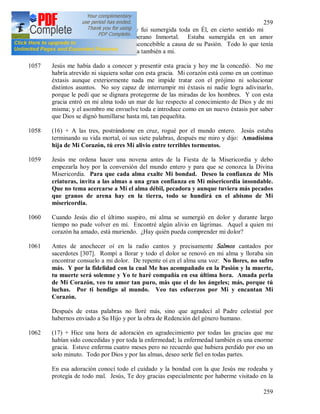 259
259
esencia trina me envolvió toda y fui sumergida toda en Él, en cierto sentido mi
pequeñez chocó contra el Soberano Inmortal. Estaba sumergida en un amor
inconcebible y en un tormento inconcebible a causa de su Pasión. Todo lo que tenía
relación son su Ser, se comunicaba también a mi.
1057 Jesús me había dado a conocer y presentir esta gracia y hoy me la concedió. No me
habría atrevido ni siquiera soñar con esta gracia. Mi corazón está como en un continuo
éxtasis aunque exteriormente nada me impide tratar con el prójimo ni solucionar
distintos asuntos. No soy capaz de interrumpir mi éxtasis ni nadie logra adivinarlo,
porque le pedí que se dignara protegerme de las miradas de los hombres. Y con esta
gracia entró en mi alma todo un mar de luz respecto al conocimiento de Dios y de mi
misma; y el asombro me envuelve toda e introduce como en un nuevo éxtasis por saber
que Dios se dignó humillarse hasta mi, tan pequeñita.
1058 (16) + A las tres, postrándome en cruz, rogué por el mundo entero. Jesús estaba
terminando su vida mortal, oí sus siete palabras, después me miro y dijo: Amadísima
hija de Mi Corazón, tú eres Mi alivio entre terribles tormentos.
1059 Jesús me ordena hacer una novena antes de la Fiesta de la Misericordia y debo
empezarla hoy por la conversión del mundo entero y para que se conozca la Divina
Misericordia. Para que cada alma exalte Mi bondad. Deseo la confianza de Mis
criaturas, invita a las almas a una gran confianza en Mi misericordia insondable.
Que no tema acercarse a Mi el alma débil, pecadora y aunque tuviera más pecados
que granos de arena hay en la tierra, todo se hundirá en el abismo de Mi
misericordia.
1060 Cuando Jesús dio el último suspiro, mi alma se sumergió en dolor y durante largo
tiempo no pude volver en mí. Encontré algún alivio en lágrimas. Aquel a quien mi
corazón ha amado, está muriendo. ¿Hay quién pueda comprender mi dolor?
1061 Antes de anochecer oí en la radio cantos y precisamente Salmos cantados por
sacerdotes [307]. Rompí a llorar y todo el dolor se renovó en mi alma y lloraba sin
encontrar consuelo a mi dolor. De repente oí en el alma una voz: No llores, no sufro
más. Y por la fidelidad con la cual Me has acompañado en la Pasión y la muerte,
tu muerte será solemne y Yo te haré compañía en esa última hora. Amada perla
de Mi Corazón, veo tu amor tan puro, más que el de los ángeles; más, porque tú
luchas. Por ti bendigo al mundo. Veo tus esfuerzos por Mi y encantan Mi
Corazón.
Después de estas palabras no lloré más, sino que agradecí al Padre celestial por
habernos enviado a Su Hijo y por la obra de Redención del género humano.
1062 (17) + Hice una hora de adoración en agradecimiento por todas las gracias que me
habían sido concedidas y por toda la enfermedad; la enfermedad también es una enorme
gracia. Estuve enferma cuatro meses pero no recuerdo que hubiera perdido por eso un
solo minuto. Todo por Dios y por las almas, deseo serle fiel en todas partes.
En esa adoración conocí todo el cuidado y la bondad con la que Jesús me rodeaba y
protegía de todo mal. Jesús, Te doy gracias especialmente por haberme visitado en la
 