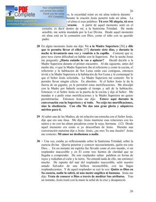 26
26
Después de los votos, la oscuridad reinó en mi alma todavía durante
casi seis meses. Durante la oración Jesús penetró toda mi alma. La
oscuridad cedió. En el alma oí esas palabras: Tú eres Mi alegría, tú eres
el deleite de Mi Corazón. A partir de aquel momento sentí en el
corazón, es decir dentro de mí, a la Santísima Trinidad. De modo
sensible, me sentía inundada por la Luz Divina. Desde aquel momento
mi alma está en la comunión con Dios, como el niño con su querido
padre.
28 En algún momento Jesús me dijo: Ve a la Madre Superiora [36] y dile
que te permita llevar el cilicio [37] durante siete días, y durante la
noche te levantarás una vez y vendrás a la capilla. Contesté que sí,
pero tuve cierta dificultad en hablar con la Superiora. Por la noche Jesús
me preguntó: ¿Hasta cuándo lo vas a aplazar? Decidí decirlo a la
Madre Superiora durante el primer encuentro. Al día siguiente, antes del
medio día, vi que la Madre Superiora iba al refectorio y como la cocina, el
refectorio y la habitación de Sor Luisa están casi contiguas, entonces
invité a la Madre Superiora a la habitación de Sor Luisa y le comuniqué lo
que el Señor Jesús solicitaba. La Madre Superiora me contestó: No le
permito llevar ningún cilicio. En absoluto. Si el Señor Jesús le da la
fuerza de un gigante, yo le permitiré estas mortificaciones. Me disculpé
con la Madre por haberle ocupado el tiempo y salí de la habitación.
Entonces vi al Señor Jesús en la puerta de la cocina y dije al Señor: Me
mandas ir a pedir estas mortificaciones y la Madre Superiora no quiere
permitírmelas. Entonces Jesús me dijo: Estuve aquí durante la
conversación con la Superiora y sé todo. No exijo tus mortificaciones,
sino la obediencia. Con ella Me das una gran gloria y adquieres
méritos para ti.
29 Al saber una de las Madres, de mi relación tan estrecha con el Señor Jesús,
dijo que era una ilusa. Me dijo: Jesús mantiene esas relaciones con los
santos y no con las almas pecadoras como la suya, hermana. (12) Desde
aquel momento era como si yo desconfiara de Jesús. Durante una
conversación matutina dije a Jesús: Jesús, ¿no eres Tu una ilusión? Jesús
me contesto: Mi amor no desilusiona a nadie.
30 + Una vez, estaba yo reflexionando sobre la Santísima Trinidad, sobre la
esencia divina. Quería penetrar y conocer necesariamente, quién era este
Dios… En un instante mi espíritu fue llevado como al otro mundo, vi un
resplandor inaccesible y en Él como tres fuentes de claridad que no
llegaba a comprender. De este resplandor salían palabras en forma de
rayos y rodeaban el cielo y la tierra. No entendí nada de ello, me entristecí
mucho. De repente del mar del resplandor inaccesible, salió nuestro
amado Salvador de una belleza inconcebible, con las llagas
resplandecientes. Y de aquel resplandor se oyó la voz: Quién es Dios en
Su esencia, nadie lo sabrá, ni una mente angélica ni humana. Jesús me
dijo: Trata de conocer a Dios a través de meditar Sus atributos. Tras
un instante, Jesús trazó con la mano la señal de la cruz y desapareció.
 