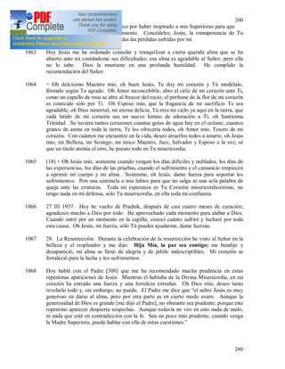 260
260
soledad de mi celda y Te agradezco por haber inspirado a mis Superioras para que
me enviaran a realizar ese tratamiento. Concédeles, Jesús, la omnipotencia de Tu
bendición y recompénsales por todas las pérdidas sufridas por mi.
1063 Hoy Jesús me ha ordenado consolar y tranquilizar a cierta querida alma que se ha
abierto ante mí contándome sus dificultades; esa alma es agradable al Señor, pero ella
no lo sabe. Dios la mantiene en una profunda humildad. He cumplido la
recomendación del Señor.
1064 + Oh dulcísimo Maestro mío, oh buen Jesús, Te doy mi corazón y Tú modélalo,
fórmalo según Tu agrado. Oh Amor inconcebible, abro el cáliz de mi corazón ante Ti,
como un capullo de rosa se abre al frescor del rocío; el perfume de la flor de mi corazón
es conocido sólo por Ti. Oh Esposo mío, que la fragancia de mi sacrificio Te sea
agradable, oh Dios inmortal, mi eterna delicia, Tú eres mi cielo ya aquí en la tierra, que
cada latido de mi corazón sea un nuevo himno de adoración a Ti, oh Santísima
Trinidad. Su tuviera tantos corazones cuantas gotas de agua hay en el océano, cuantos
granos de arena en toda la tierra, Te los ofrecería todos, oh Amor mío, Tesoro de mi
corazón. Con cuántos me encuentre en la vida, deseo atraerlos todos a amarte, oh Jesús
mío, mi Belleza, mi Sosiego, mi único Maestro, Juez, Salvador y Esposo a la vez; sé
que un titulo atenúa el otro, he puesto todo en Tu misericordia.
1065 (18) + Oh Jesús mío, sostenme cuando vengan los días difíciles y nublados, los días de
las experiencias, los días de las pruebas, cuando el sufrimiento y el cansancio empiecen
a oprimir mi cuerpo y mi alma. Sostenme, oh Jesús, dame fuerza para soportar los
sufrimientos. Pon una centinela a mis labios para que no salga ni una sola palabra de
queja ante las criaturas. Toda mi esperanza es Tu Corazón misericordiosísimo, no
tengo nada en mi defensa, sólo Tu misericordia, en ella toda mi confianza.
1066 27 III 1937. Hoy he vuelto de Pradnik, después de casi cuatro meses de curación;
agradezco mucho a Dios por todo. He aprovechado cada momento para alabar a Dios.
Cuando entré por un momento en la capilla, conocí cuánto sufriré y lucharé por toda
esta causa. Oh Jesús, mi fuerza, sólo Tú puedes ayudarme, dame fuerzas.
1067 28. La Resurrección. Durante la celebración de la resurrección he visto al Señor en la
belleza y el resplandor y me dijo: Hija Mía, la paz sea contigo; me bendijo y
desapareció, mi alma se llenó de alegría y de júbilo indescriptibles. Mi corazón se
fortaleció para la lucha y los sufrimientos.
1068 Hoy hablé con el Padre [308] que me ha recomendado mucha prudencia en estas
repentinas apariciones de Jesús. Mientras él hablaba de la Divina Misericordia, en mi
corazón ha entrado una fuerza y una fortaleza extrañas. Oh Dios mío, deseo tanto
revelarlo todo y, sin embargo, no puedo. El Padre me dice que “el señor Jesús es muy
generoso en darse al alma, pero por otra parte es en cierto modo avaro. Aunque la
generosidad de Dios es grande [me dijo el Padre], no obstante sea prudente, porque este
repentino aparecer despierta sospechas. Aunque todavía no veo en esto nada de malo,
ni nada que esté en contradicción con la fe. Sea un poco más prudente; cuando venga
la Madre Superiora, puede hablar con ella de estas cuestiones.”
 