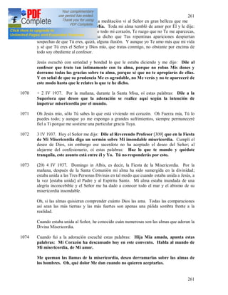 261
261
1069 (19) 29 III 1937. Hoy, durante la meditación vi al Señor en gran belleza que me
dijo: La paz sea contigo, hija Mía. Toda mi alma tembló de amor por Él y le dije:
Oh Señor, aunque yo Te quiero de todo mi corazón, Te ruego que no Te me aparezcas,
porque el Padre espiritual me ha dicho que Tus repentinas apariciones despiertan
sospechas de que Tú eres, quizá, alguna ilusión. Y aunque yo Te amo más que mi vida
y sé que Tú eres el Señor y Dios mío, que tratas conmigo, no obstante por encima de
todo soy obediente al confesor.
Jesús escuchó con seriedad y bondad lo que le estaba diciendo y me dijo: Dile al
confesor que trato tan íntimamente con tu alma, porque no robas Mis dones y
derramo todas las gracias sobre tu alma, porque sé que no te apropiarás de ellas.
Y en señal de que su prudencia Me es agradable, no Me verás y no te apareceré de
este modo hasta que le relates lo que te he dicho.
1070 + 2 IV 1937. Por la mañana, durante la Santa Misa, oí estas palabras: Dile a la
Superiora que deseo que la adoración se realice aquí según la intención de
impetrar misericordia por el mundo.
1071 Oh Jesús mío, sólo Tú sabes lo que está viviendo mi corazón. Oh Fuerza mía, Tú lo
puedes todo; y aunque yo me expongo a grandes sufrimientos, siempre permaneceré
fiel a Ti porque me sostiene una particular gracia Tuya.
1072 3 IV 1937. Hoy el Señor me dijo: Dile al Reverendo Profesor [309] que en la Fiesta
de Mi Misericordia diga un sermón sobre Mi insondable misericordia. Cumplí el
deseo de Dios, sin embargo ese sacerdote no ha aceptado el deseo del Señor; al
alejarme del confesionario, oí estas palabras: Haz lo que te mando y quédate
tranquila, este asunto está entre él y Yo. Tú no responderás por esto.
1073 (20) 4 IV 1937. Domingo in Albis, es decir, la Fiesta de la Misericordia. Por la
mañana, después de la Santa Comunión mi alma ha sido sumergida en la divinidad;
estaba unida a las Tres Personas Divinas en tal modo que cuando estaba unida a Jesús, a
la vez [estaba unida] al Padre y al Espíritu Santo. Mi alma estaba inundada de una
alegría inconcebible y el Señor me ha dado a conocer todo el mar y el abismo de su
misericordia insondable.
Oh, si las almas quisieran comprender cuánto Dios las ama. Todas las comparaciones
así sean las más tiernas y las más fuertes son apenas una pálida sombra frente a la
realidad.
Cuando estaba unida al Señor, he conocido cuán numerosas son las almas que adoran la
Divina Misericordia.
1074 Cuando fui a la adoración escuché estas palabras: Hija Mía amada, apunta estas
palabras: Mi Corazón ha descansado hoy en este convento. Habla al mundo de
Mi misericordia, de Mi amor.
Me queman las llamas de la misericordia, deseo derramarlas sobre las almas de
los hombres. Oh, qué dolor Me dan cuando no quieren aceptarlas.
 
