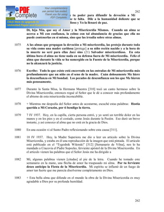 262
262
Hija mía, haz lo que esté en tu poder para difundir la devoción a Mi
misericordia. Yo supliré lo que te falta. Dile a la humanidad doliente que se
abrace a Mi Corazón misericordioso y Yo la llenaré de paz.
Di, hija Mía, que soy el Amor y la Misericordia Mismos. Cuando un alma se
acerca a Mi con confianza, la colmo con tal abundancia de gracias que ella no
puede contenerlas en sí misma, sino que las irradia sobre otras almas.
1075 A las almas que propagan la devoción a Mi misericordia, las protejo durante toda
su vida como una madre cariñosa [protege] a su niño recién nacido y a la hora de
la muerte no seré para ellas Juez sino (21) Salvador misericordioso. En esta
última hora el alma no tiene nada en su defensa fuera de Mi misericordia. Feliz el
alma que durante la vida se ha sumergido en la Fuente de la Misericordia, porque
no la alcanzará la justicia.
1076 Escribe: Todo lo que existe está encerrado en las entrañas de Mi misericordia más
profundamente que un niño en el seno de la madre. Cuán dolosamente Me hiere
la desconfianza en Mi bondad. Los pecados de desconfianza son los que Me hieren
más penosamente.
1077 Durante la Santa Misa, la Hermana Maestra [310] tocó un canto hermoso sobre la
Divina Misericordia; entonces rogué al Señor que le dé a conocer más profundamente
el abismo de esta misericordia inconcebible.
1078 + Mientras me despedía del Señor antes de acostarme, escuché estas palabras: Hostia
querida a Mi Corazón, por ti bendigo la tierra.
1079 7 IV 1937. Hoy, en la capilla, cierta persona entró, y yo sentí un terrible dolor en las
manos y en los pies y en el costado, como Jesús durante la Pasión. Eso duró un breve
instante, y así conozco al alma que no está en la gracia de Dios.
1080 En una ocasión vi al Santo Padre reflexionando sobre esta causa [311].
1081 10 IV 1937. Hoy, la Madre Superiora me dio a leer un articulo sobre la Divina
Misericordia, y estaba en él una reproducción de la imagen que está pintada. El articulo
está publicado en el “Tygodnik Wilenski” [312] [Semanario de Vilna], nos lo ha
mandado a Cracovia el Padre Sopocko, ferviente apóstol de la Divina Misericordia. En
el articulo vienen las palabras que el Señor Jesús me ha dirigido a
1082 Mi, algunas palabras vienen [citadas] al pie de la letra. Cuando he tomado este
semanario en la mano, una flecha de amor ha traspasado mi alma. Por tu ferviente
deseo anticipo la Fiesta de la Misericordia. Mi espíritu se inflamó de un fuego de
amor tan fuerte que me parecía disolverme completamente en Dios.
1083 + Esta bella alma que difunde en el mundo la obra de la Divina Misericordia es muy
agradable a Dios por su profunda humildad.
 