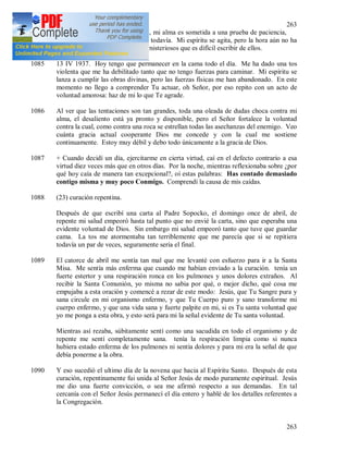 263
263
1084 Antes de cada gracia muy grande, mi alma es sometida a una prueba de paciencia,
porque la siento pero no la poseo todavía. Mi espíritu se agita, pero la hora aún no ha
llegado. Esos momentos son tan misteriosos que es difícil escribir de ellos.
1085 13 IV 1937. Hoy tengo que permanecer en la cama todo el día. Me ha dado una tos
violenta que me ha debilitado tanto que no tengo fuerzas para caminar. Mi espíritu se
lanza a cumplir las obras divinas, pero las fuerzas físicas me han abandonado. En este
momento no llego a comprender Tu actuar, oh Señor, por eso repito con un acto de
voluntad amorosa: haz de mi lo que Te agrade.
1086 Al ver que las tentaciones son tan grandes, toda una oleada de dudas choca contra mi
alma, el desaliento está ya pronto y disponible, pero el Señor fortalece la voluntad
contra la cual, como contra una roca se estrellan todas las asechanzas del enemigo. Veo
cuánta gracia actual cooperante Dios me concede y con la cual me sostiene
continuamente. Estoy muy débil y debo todo únicamente a la gracia de Dios.
1087 + Cuando decidí un día, ejercitarme en cierta virtud, caí en el defecto contrario a esa
virtud diez veces más que en otros días. Por la noche, mientras reflexionaba sobre ¿por
qué hoy caía de manera tan excepcional?, oí estas palabras: Has contado demasiado
contigo misma y muy poco Conmigo. Comprendí la causa de mis caídas.
1088 (23) curación repentina.
Después de que escribí una carta al Padre Sopocko, el domingo once de abril, de
repente mi salud empeoró hasta tal punto que no envié la carta, sino que esperaba una
evidente voluntad de Dios. Sin embargo mi salud empeoró tanto que tuve que guardar
cama. La tos me atormentaba tan terriblemente que me parecía que si se repitiera
todavía un par de veces, seguramente seria el final.
1089 El catorce de abril me sentía tan mal que me levanté con esfuerzo para ir a la Santa
Misa. Me sentía más enferma que cuando me habían enviado a la curación. tenía un
fuerte estertor y una respiración ronca en los pulmones y unos dolores extraños. Al
recibir la Santa Comunión, yo misma no sabia por qué, o mejor dicho, qué cosa me
empujaba a esta oración y comencé a rezar de este modo: Jesús, que Tu Sangre pura y
sana circule en mi organismo enfermo, y que Tu Cuerpo puro y sano transforme mi
cuerpo enfermo, y que una vida sana y fuerte palpite en mi, si es Tu santa voluntad que
yo me ponga a esta obra, y esto será para mi la señal evidente de Tu santa voluntad.
Mientras así rezaba, súbitamente sentí como una sacudida en todo el organismo y de
repente me sentí completamente sana. tenía la respiración limpia como si nunca
hubiera estado enferma de los pulmones ni sentía dolores y para mi era la señal de que
debía ponerme a la obra.
1090 Y eso sucedió el ultimo día de la novena que hacia al Espíritu Santo. Después de esta
curación, repentinamente fui unida al Señor Jesús de modo puramente espiritual. Jesús
me dio una fuerte convicción, o sea me afirmó respecto a sus demandas. En tal
cercanía con el Señor Jesús permanecí el día entero y hablé de los detalles referentes a
la Congregación.
 
