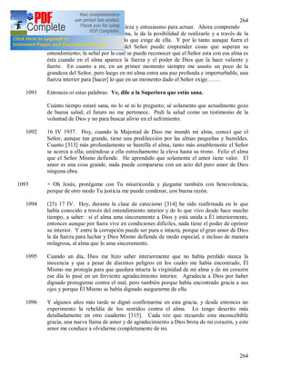 264
264
(24) Jesús volcó en mi alma fortaleza y entusiasmo para actuar. Ahora comprendo
que si el Señor exige algo del alma, le da la posibilidad de realizarlo y a través de la
gracia la hace capaz de cumplir lo que exige de ella. Y por lo tanto aunque fuera el
alma más mísera, al mandato del Señor puede emprender cosas que superan su
entendimiento; la señal por la cual se puede reconocer que el Señor esta con esa alma es
ésta cuando en el alma aparece la fuerza y el poder de Dios que la hace valiente y
fuerte. En cuanto a mi, en un primer momento siempre me asusto un poco de la
grandeza del Señor, pero luego en mi alma entra una paz profunda e imperturbable, una
fuerza interior para [hacer] lo que en un momento dado el Señor exige…….
1091 Entonces oí estas palabras: Ve, dile a la Superiora que estás sana.
Cuánto tiempo estaré sana, no lo sé ni lo pregunto; sé solamente que actualmente gozo
de buena salud; el futuro no me pertenece. Pedí la salud como un testimonio de la
voluntad de Dios y no para buscar alivio en el sufrimiento.
1092 16 IV 1937. Hoy, cuando la Majestad de Dios me inundó mi alma, conocí que el
Señor, aunque tan grande, tiene una predilección por las almas pequeñas y humildes.
Cuanto [313] más profundamente se humilla el alma, tanto más amablemente el Señor
se acerca a ella; uniéndose a ella estrechamente la eleva hasta su trono. Feliz el alma
que el Señor Mismo defiende. He aprendido que solamente el amor tiene valor. El
amor es una cosa grande, nada puede compararse con un acto del puro amor de Dios
ninguna obra.
1093 + Oh Jesús, protégeme con Tu misericordia y júzgame también con benevolencia,
porque de otro modo Tu justicia me puede condenar, con buena razón.
1094 (25) 17 IV. Hoy, durante la clase de catecismo [314] he sido reafirmada en lo que
había conocido a través del entendimiento interior y de lo que vivo desde hace mucho
tiempo, a saber: si el alma ama sinceramente a Dios y está unida a Él interiormente,
entonces aunque por fuera vive en condiciones difíciles, nada tiene el poder de oprimir
su interior. Y entre la corrupción puede ser pura e intacta, porque el gran amor de Dios
le da fuerza para luchar y Dios Mismo defiende de modo especial, e incluso de manera
milagrosa, al alma que lo ama sinceramente.
1095 Cuando un día, Dios me hizo saber interiormente que no había perdido nunca la
inocencia y que a pesar de distintos peligros en los cuales me había encontrado, Él
Mismo me protegía para que quedara intacta la virginidad de mi alma y de mi corazón
ese día lo pasé en un ferviente agradecimiento interior. Agradecía a Dios por haber
dignado protegerme contra el mal, pero también porque había encontrado gracia a sus
ojos y porque Él Mismo se había dignado asegurarme de ella.
1096 Y algunos años más tarde se dignó confirmarme en esta gracia, y desde entonces no
experimento la rebeldía de los sentidos contra el alma. Lo tengo descrito más
detalladamente en otro cuaderno [315]. Cada vez que recuerdo esta inconcebible
gracia, una nueva llama de amor y de agradecimiento a Dios brota de mi corazón, y este
amor me conduce a olvidarme completamente de mi.
 