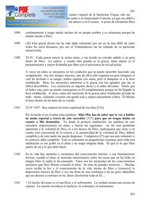 265
265
1097 Desde aquellos días vivo bajo el manto virginal de la Santísima Virgen, ella me
cuida y me instruye; estoy tranquila junto a su Inmaculado Corazón, ya que soy débil e
inexperta, por eso, como una niña me abrazo a su Corazón. A pesar de afirmarme Dios
en esta virtud, vigilo
1098 continuamente y tengo miedo incluso de mi propia sombra y es solamente porque he
amado mucho a Dios.
1099 (26) Esta gracia divina me ha sido dada solamente por ser yo la más débil de entre
todos los seres humanos, por eso el Todopoderoso me ha rodeado de su particular
misericordia.
1100 24 IV. Cada gracia mayor la siento antes, y me invade un extraño anhelo y un gran
deseo de Dios. La espero, y cuanto más grande es la gracia, tanto mayor es el
presentimiento y mayor la batalla que libro con el adversario de mi salvación.
A veces mi alma se encuentra en tal condición que la puedo describir haciendo una
comparación: hay dos amigos sinceros, uno de ellos sólo organiza un gran banquete al
cual ha invitado a su amigo; ambos esperan con ansia, pero el banquete es a la hora
establecida. Bien, los momentos anteriores a la gracia son tan agitados que me es
difícil describirlos. Los caracteriza un inquieto deseo y el ardor del amor. Siento que
el Señor esta, pero no puedo sumergirme en Él completamente porque no ha llegado la
hora establecida. A veces, antes del momento de la gracia estoy totalmente privada de
todo: mente, voluntad, corazón; me quedo sola y espero únicamente a Dios. Él Mismo
lo hace dentro de mi antes de su venida.
1101 23 IV 1937. Hoy empecé mi retiro espiritual de tres días [316].
Por la noche oí en el alma estas palabras: Hija Mía, has de saber que te voy a hablar
de modo especial a través de este sacerdote [317] para que no tengas dudas en
cuanto a Mis demandas. Ya desde la primera meditación, las palabras de este
sacerdote impresionaron mi alma, y fueron las siguientes: no me está permitido
oponerme a la voluntad de Dios, ni a los deseos de Dios, cualesquiera que sean; y en
cuanto esté convencida de la certeza y la autenticidad de la voluntad de Dios, deberé
cumplirla y de esto nadie me puede dispensar. Cualquiera (27) que sea esta voluntad, si
la conozco, debo cumplirla. Esto es solamente un pequeñísimo resumen, pero toda esta
meditación se me grabó en el alma y no tengo ninguna duda. Sé qué es lo que Dios
quiere de mi y lo que debo hacer.
1102 En la vida hay instantes y momentos del conocimiento interior, o sea iluminaciones
divinas, cuando el alma es instruida interiormente sobre las cosas que no ha leído en
ningún libro ni nadie le ha ensenado. Estos son los momentos de los conocimientos
interiores que Dios Mismo concede al alma. Se trata de grandes misterios…. Muchas
veces recibo la luz y el conocimiento de la vida intima de Dios y [conozco] la
disposición interior de Dios y eso me llena de una confianza y de un gozo indecibles
que no alcanzo a contener en mi, deseo disolverme toda en Él….
1103 + El núcleo del amor es el sacrificio y el sufrimiento. La verdad ostenta una corona de
espinas. La oración involucra el intelecto, la voluntad y el sentimiento.
 