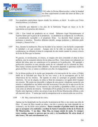 266
266
1104 Hoy hubo una bella predicación [318] sobre la Divina Misericordia y sobre la bondad
de Dios. Durante la conferencia mi alma experimentó el ardor del amor de Dios y he
comprendido que la palabra de Dios es viva.
1105 Los propósitos particulares siguen siendo los mismos, es decir: la unión con Cristo
misericordioso y el silencio.
La florecilla que deposito a los pies de la Santísima Virgen en mayo es la de
ejercitarme en la practica del silencio.
1106 (28) + Una virtud sin prudencia no es virtud. Debemos rogar frecuentemente al
Espíritu Santo por la gracia de la prudencia. La prudencia se compone de: la reflexión,
la consideración razonable y el propósito firme. La decisión final siempre nos
pertenece a nosotros. Nosotros debemos decidir, aunque podemos, y debemos pedir
consejos, y buscar la luz…..
1107 Hoy, durante la meditación, Dios me ha dado la luz interior y me ha hecho comprender
la santidad y en qué consiste. Aunque esto lo he oído ya muchas veces en las
conferencias, no obstante el alma lo comprende de otro modo cuando lo conoce a través
de la luz de Dios que la ilumina.
Ni gracias, ni revelaciones, ni éxtasis, ni ningún otro don concedido al alma la hace
perfecta, sino la comunión interior de mi alma con Dios. Estos dones son solamente un
adorno del alma, pero no constituyen ni la sustancia ni la perfección. Mi santidad y
perfección consisten en una estrecha unión de mi voluntad con la voluntad de Dios.
Dios nunca violenta nuestro libre albedrío. De nosotros depende si queremos recibir la
gracia de Dios o no; si vamos a colaborar con ella o la malgastamos.
1108 En la última prédica de la noche que preparaba a la renovación de los votos, el Padre
habló de la felicidad que fluye de los tres votos y de la recompensa por la fiel
observancia de los mismos. De repente mi alma se sumergió en grandes tinieblas
interiores. En vez de alegría, mi alma se llenó de amargura y un agudo dolor traspasó
mi corazón. Me sentía tan miserable e indigna de esta gracia y dándome cuenta de esta
miseria e indignidad no me habría atrevido acercarme a los pies de la más joven de las
postulantes para besarlos. En mi interior, las veía bellas y agradables a Dios y a mi me
veía como un abismo de miseria. Terminada (29) la prédica me tiré a los pies del Dios
Oculto entre lágrimas y dolor; me arrojé al mar de la Divina Misericordia infinita y sólo
allí encontré alivio. Y sentía que toda la omnipotencia de su misericordia me envolvía.
1109 + 30. Hoy, renovación de los votos.
Apenas me he despertado me ha envuelto la presencia de Dios y me siento una niña de
Dios. El amor de Dios inundó mi alma y me dio a conocer que todo depende de su
voluntad y me ha dicho estas palabras: Deseo conceder el perdón total a las almas
que se acerquen a la confesión y reciban la Santa Comunión el día de la Fiesta de
Mi Misericordia. Y me dijo: Hija Mía, no tengas miedo de nada, Yo siempre
estoy contigo, aunque te parezca que no esté; y tu humillación Me atrae desde el
alto trono y Me uno estrechamente a ti.
 