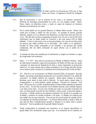 267
267
1110 29 [IV 1937]. El Señor me ha dado conocer las discusiones [319] que se han
desarrollado en el Vaticano sobre esta Fiesta: el dignatario Pacelli ha trabajado
mucho allí.
1111 Hoy la renovación, o sea la emisión de los votos y la solemne ceremonia.
Mientras las hermanas pronunciaban los votos, oí a los ángeles cantar: Santo,
Santo, Santo, en diferentes tonos, y nadie es capaz de expresar en términos
humanos la armonía de ese canto.
1112 Por la tarde hablé con mi querida Maestra, la Madre María Josefa. Dimos una
vuelta por el jardín y hablé con ella un poco. Es siempre la misma, querida
Maestra, aunque ya no es Maestra sino Superiora y ya hace diez años que hizo los
votos. Me dijo que un alma consagrada no puede vivir sin cruz y me reveló cierto
sufrimiento que yo había tenido en Varsovia y del cual nunca (30) le había
hablado. Como si estuvieran vivas se han presentado a los ojos de mi alma todas
las gracias que había recibido en el noviciado. Oh, cuánto se lo agradezco.
Cuando mi alma estaba sumergida en las tinieblas y me parecía que estaba
condenada, ella me había arrancado de aquel abismo con el poder de la
obediencia.
1113 A menudo mi alma está aturdida por el sufrimiento y ningún ser humano es capaz
de comprender mis tormentos.
1114 Mayo – 1 V 1937. Hoy sentí la cercanía de mi Madre, la Madre Celestial. Antes
de cada Santa Comunión, ruego fervorosamente a la Madre de Dios que me ayude
a preparar mi alma para la llegada de Su Hijo y siento claramente su protección
sobre mí. Le ruego mucho que se digne incendiar en mi el fuego del amor divino
con el ardía su puro corazón en el momento de la Encarnación del Verbo de Dios.
1115 4 V. Hoy fui a ver un momento a la Madre General [320] y le pregunté: Querida
Madre, ¿ha tenido usted alguna inspiración en la cuestión referente a mi salida del
convento? La Madre General me contestó: Hasta ahora siempre la retenía,
hermana, pero ahora le dejo toda la libertad. Si usted quiere, puede dejar la
Congregación o si usted prefiere, puede quedarse. Entonces le contesté: Está
bien. Pensé que iba a escribir inmediatamente al Santo Padre pidiendo la dispensa
de mis votos. Al salir del encuentro con la Madre General, unas tinieblas bajaron
a mi alma como antes. Es una cosa extraña que cada vez que pido el permiso de
salir, mi alma queda envuelta de esas tinieblas y siento como si estuviera dejada a
mi misma. Cuando estaba en esa angustia espiritual, (31) decidí ir en seguida con
la Madre y contarle mi extraño tormento y mi lucha. La Madre me contestó que
esta salida mía era una tentación. Tras un rato de conversación he sentido alivio,
sin embargo las tinieblas perduraron. “La Divina Misericordia es bella y debe ser
una obra de Dios verdaderamente grande si Satanás se le opone tanto y quiere
destruirla.” Son las palabras de la querida Madre General.
1116 Nadie comprenderá ni entenderá mis tormentos, ni yo lograre describirlos, ni
puede haber otro sufrimiento mayor que éste. Los tormentos de los mártires no
 