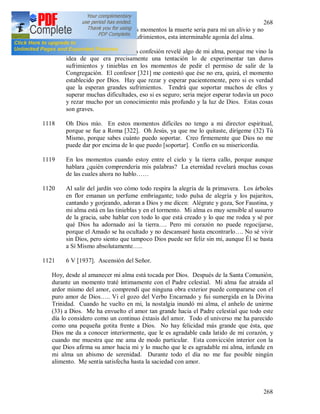268
268
son mayores, ya que en tales momentos la muerte seria para mí un alivio y no
sé con qué comparar estos sufrimientos, esta interminable agonía del alma.
1117 5 V [1937]. Hoy, durante la confesión revelé algo de mi alma, porque me vino la
idea de que era precisamente una tentación lo de experimentar tan duros
sufrimientos y tinieblas en los momentos de pedir el permiso de salir de la
Congregación. El confesor [321] me contestó que ése no era, quizá, el momento
establecido por Dios. Hay que rezar y esperar pacientemente, pero si es verdad
que la esperan grandes sufrimientos. Tendrá que soportar muchos de ellos y
superar muchas dificultades, eso si es seguro; seria mejor esperar todavía un poco
y rezar mucho por un conocimiento más profundo y la luz de Dios. Estas cosas
son graves.
1118 Oh Dios mío. En estos momentos difíciles no tengo a mi director espiritual,
porque se fue a Roma [322]. Oh Jesús, ya que me lo quitaste, dirígeme (32) Tú
Mismo, porque sabes cuánto puedo soportar. Creo firmemente que Dios no me
puede dar por encima de lo que puedo [soportar]. Confío en su misericordia.
1119 En los momentos cuando estoy entre el cielo y la tierra callo, porque aunque
hablara ¿quién comprendería mis palabras? La eternidad revelará muchas cosas
de las cuales ahora no hablo……
1120 Al salir del jardín veo cómo todo respira la alegría de la primavera. Los árboles
en flor emanan un perfume embriagante; todo pulsa de alegría y los pajaritos,
cantando y gorjeando, adoran a Dios y me dicen: Alégrate y goza, Sor Faustina, y
mi alma está en las tinieblas y en el tormento. Mi alma es muy sensible al susurro
de la gracia, sabe hablar con todo lo que está creado y lo que me rodea y sé por
qué Dios ha adornado así la tierra…. Pero mi corazón no puede regocijarse,
porque el Amado se ha ocultado y no descansaré hasta encontrarlo…. No sé vivir
sin Dios, pero siento que tampoco Dios puede ser feliz sin mi, aunque Él se basta
a Sí Mismo absolutamente…..
1121 6 V [1937]. Ascensión del Señor.
Hoy, desde al amanecer mi alma está tocada por Dios. Después de la Santa Comunión,
durante un momento traté íntimamente con el Padre celestial. Mi alma fue atraída al
ardor mismo del amor, comprendí que ninguna obra exterior puede compararse con el
puro amor de Dios….. Vi el gozo del Verbo Encarnado y fui sumergida en la Divina
Trinidad. Cuando he vuelto en mi, la nostalgia inundó mi alma, el anhelo de unirme
(33) a Dios. Me ha envuelto el amor tan grande hacia el Padre celestial que todo este
día lo considero como un continuo éxtasis del amor. Todo el universo me ha parecido
como una pequeña gotita frente a Dios. No hay felicidad más grande que ésta, que
Dios me da a conocer interiormente, que le es agradable cada latido de mi corazón, y
cuando me muestra que me ama de modo particular. Esta convicción interior con la
que Dios afirma su amor hacia mi y lo mucho que le es agradable mi alma, infunde en
mi alma un abismo de serenidad. Durante todo el día no me fue posible ningún
alimento. Me sentía satisfecha hasta la saciedad con amor.
 