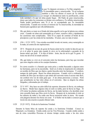 269
269
1122 Oh Dios de gran misericordia que Te dignaste enviarnos a Tu Hijo unigénito
como el mayor testimonio de Tu insondable amor y misericordia. Tú no rechazas
a los pecadores, sino que también a ellos les abriste el tesoro de Tu infinita
misericordia del que pueden recoger en abundancia tanto la justificación, como
toda santidad a la que un alma puede llegar. Oh Padre de gran misericordia,
deseo que todos los corazones se dirijan con confianza a Tu infinita misericordia.
Nadie podrá justificarse ante Ti si no va acompañado por Tu insondable
misericordia. Cuando nos reveles el misterio de Tu misericordia, la eternidad no
bastará para agradecer por ella debidamente.
1123 Oh, qué dulce es tener en el fondo del alma aquello en lo que la Iglesia nos ordena
creer. Cuando mi alma está sumergida en el amor, resuelvo clara y rápidamente
las cuestiones más complicadas. Solo Él es capaz de caminar al borde de los
precipicios y por las cimás de las montañas. El amor, una vez más el amor.
1124 (34) + 12 [V 1937]. Una extraña oscuridad invade mi mente, estoy sumergida en
la nada, en contra de mis aspiraciones.
1125 20 V. Después de un mes de gozar de buena salud me ha venido la idea de que no
sé si al señor le gusta más cuando le sirvo en la enfermedad o gozando de la
buena salud, que pedí. Y le dije al Señor: Jesús, has de mi lo que Te guste. Y
Jesús me devolvió al estado anterior.
1126 Oh, qué dulce es vivir en el convento entre las hermanas, pero hay que recordar
que estos ángeles están en los cuerpos humanos.
1127 En cierta ocasión vi a Satanás que tenía prisa y estaba buscando a alguien entre
las hermanas, pero no la encontraba. Sentí en el alma la inspiración de ordenarle
en nombre de Dios que me dijera a quién buscaba entre las hermanas. Y confesó,
aunque de mala gana: Busco las almas perezosas. Cuando volví a ordenarle en
nombre de Dios que me dijera a qué almas del convento tenía el acceso más fácil,
me confesó otra vez de mala gana que: A las almas perezosas y ociosas. Noté
que actualmente no hay tales almas en el convento. Que se alegren las almas
fatigadas y abrumadas por el trabajo.
1128 22 V 1937. Hoy hace un calor difícil de soportar; deseamos la lluvia, sin embargo
no llueve. Desde hace algunos días el cielo se nubla, pero la lluvia no llega. Al
(35) mirar las plantas sedientas de lluvia, me ha dado lastima y he decidido rezar
esta coronilla hasta que Dios envíe la lluvia. Después de la merienda el cielo se
ha cubierto de nubes y ha caído una lluvia torrencial sobre la tierra. He rezado
esta plegaria durante tres horas sin cesar. Y el Señor me ha dado a conocer que a
través de esta oración se puede obtener todo.
1129 23 [V 1937]. El día de la Santísima Trinidad.
Durante la Santa Misa de repente fui unida a la Santísima Trinidad. Conocí su
Majestad y su Grandeza. Estaba unida con las Tres Personas. Cuando estaba unida a
una de estas venerables Personas al mismo tiempo estaba unida a las dos otras
 