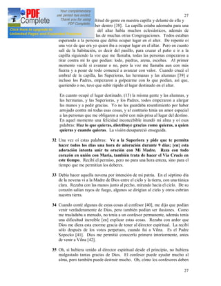 27
27
31 + Una vez vi una multitud de gente en nuestra capilla y delante de ella y
en la calle por no caber dentro [38]. La capilla estaba adornaba para una
solemnidad. Cerca del altar había muchos eclesiásticos, además de
nuestras hermanas y las de muchas otras Congregaciones. Todos estaban
esperando a la persona que debía ocupar lugar en el alter. De repente oí
una voz de que era yo quien iba a ocupar lugar en el altar. Pero en cuanto
salí de la habitación, es decir del pasillo, para cruzar el patio e ir a la
capilla siguiendo la voz que me llamaba, todas las personas empezaron a
tirar contra mí lo que podían: lodo, piedras, arena, escobas. Al primer
momento vacilé si avanzar o no, pero la voz me llamaba aun con más
fuerza y a pesar de todo comencé a avanzar con valor. Cuando crucé el
umbral de la capilla, las Superioras, las hermanas y las alumnas [39] e
incluso los Padres, empezaron a golpearme con lo que podían, así que,
queriendo o no, tuve que subir rápido al lugar destinado en el altar.
En cuanto ocupé el lugar destinado, (13) la misma gente y las alumnas, y
las hermanas, y las Superioras, y los Padres, todos empezaron a alargar
las manos y a pedir gracias. Yo no les guardaba resentimiento por haber
arrojado contra mí todas esas cosas, y al contrario tenía un amor especial
a las personas que me obligaron a subir con más prisa al lugar del destino.
En aquel momento una felicidad inconcebible inundó mi alma y oí esas
palabras: Haz lo que quieras, distribuye gracias como quieras, a quien
quieras y cuando quieras. La visión desapareció enseguida.
32 Una vez oí estas palabras: Ve a la Superiora y pide que te permita
hacer todos los días una hora de adoración durante 9 días; [en] esta
adoración intenta unir tu oración con Mi Madre. Reza con todo
corazón en unión con María, también trata de hacer el Vía Crucis en
este tiempo. Recibí el permiso, pero no para una hora entera, sino para el
tiempo que me permitían los deberes.
33 Debía hacer aquella novena por intención de mi patria. En el séptimo día
de la novena vi a la Madre de Dios entre el cielo y la tierra, con una túnica
clara. Rezaba con las manos junto al pecho, mirando hacia el cielo. De su
corazón salían rayos de fuego, algunos se dirigían al cielo y otros cubrían
nuestra tierra.
34 Cuando conté algunas de estas cosas al confesor [40], me dijo que podían
venir verdaderamente de Dios, pero también podían ser ilusiones. Como
me trasladaba a menudo, no tenía a un confesor permanente, además tenía
una dificultad increíble [en] explicar estas cosas. Rezaba con ardor que
Dios me diera esta enorme gracia de tener al director espiritual. La recibí
sólo después de los votos perpetuos, cuando fui a Vilna. Es el Padre
Sopocko [41]. Dios me permitió conocerlo primero interiormente, antes
de venir a Vilna [42].
35 Oh, si hubiera tenido al director espiritual desde el principio, no hubiera
malgastado tantas gracias de Dios. El confesor puede ayudar mucho al
alma, pero también puede destruir mucho. Oh, cómo los confesores deben
 