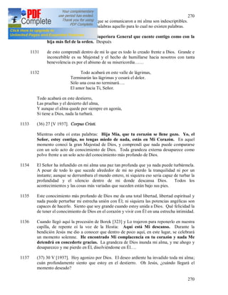 270
270
Personas. La felicidad y el gozo que se comunicaron a mi alma son indescriptibles.
Me apena no poder expresar con palabras aquello para lo cual no existen palabras.
1130 Oí lo siguiente: Dile a la Superiora General que cuente contigo como con la
hija más fiel de la orden. Después
1131 de esto comprendí dentro de mi lo que es todo lo creado frente a Dios. Grande e
inconcebible es su Majestad y el hecho de humillarse hacia nosotros con tanta
benevolencia es por el abismo de su misericordia……
1132 Todo acabará en este valle de lágrimas,
Terminarán las lágrimas y cesará el dolor.
Sólo una cosa no terminará….
El amor hacia Ti, Señor.
Todo acabará en este destierro,
Las pruebas y el desierto del alma,
Y aunque el alma quede por siempre en agonía,
Si tiene a Dios, nada la turbará.
1133 (36) 27 [V 1937]. Corpus Cristi.
Mientras oraba oí estas palabras: Hija Mía, que tu corazón se llene gozo. Yo, el
Señor, estoy contigo, no tengas miedo de nada, estás en Mi Corazón. En aquel
momento conocí la gran Majestad de Dios, y comprendí que nada puede compararse
con un solo acto de conocimiento de Dios. Toda grandeza externa desaparece como
polvo frente a un solo acto del conocimiento más profundo de Dios.
1134 El Señor ha infundido en mi alma una paz tan profunda que ya nada puede turbármela.
A pesar de todo lo que sucede alrededor de mi no pierdo la tranquilidad ni por un
instante; aunque se derrumbara el mundo entero, ni siquiera eso seria capaz de turbar la
profundidad y el silencio dentro de mi donde descansa Dios. Todos los
acontecimientos y las cosas más variadas que suceden están bajo sus pies.
1135 Este conocimiento más profundo de Dios me da una total libertad, libertad espiritual y
nada puede perturbar mi estrecha unión con Él; ni siquiera las potencias angélicas son
capaces de hacerlo. Siento que soy grande cuando estoy unida a Dios. Qué felicidad la
de tener el conocimiento de Dios en el corazón y vivir con Él en una estrecha intimidad.
1136 Cuando llegó aquí la procesión de Borek [323] y Lo trajeron para reponerlo en nuestra
capilla, de repente oí la voz de la Hostia: Aquí está Mi descanso. Durante la
bendición Jesús me dio a conocer que dentro de poco aquí, en este lugar, se celebrará
un momento solemne. He encontrado Mi complacencia en tu corazón y nada Me
detendrá en concederte gracias. La grandeza de Dios inunda mi alma, y me ahogo y
desaparezco y me pierdo en Él, disolviéndome en Él….
1137 (37) 30 V [1937]. Hoy agonizo por Dios. El deseo ardiente ha invadido toda mi alma;
cuán profundamente siento que estoy en el destierro. Oh Jesús, ¿cuándo llegará el
momento deseado?
 
