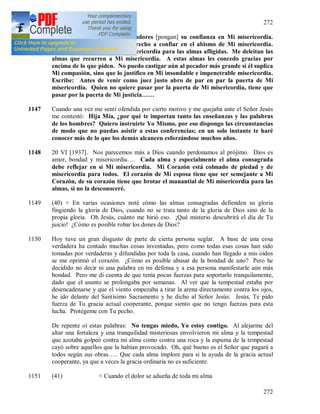 272
272
1146 (39) Que los más grandes pecadores [pongan] su confianza en Mi misericordia.
Ellos más que nadie tienen derecho a confiar en el abismo de Mi misericordia.
Hija Mía, escribe sobre Mi misericordia para las almas afligidas. Me deleitan las
almas que recurren a Mi misericordia. A estas almas les concedo gracias por
encima de lo que piden. No puedo castigar aún al pecador más grande si él suplica
Mi compasión, sino que lo justifico en Mi insondable e impenetrable misericordia.
Escribe: Antes de venir como juez justo abro de par en par la puerta de Mi
misericordia. Quien no quiere pasar por la puerta de Mi misericordia, tiene que
pasar por la puerta de Mi justicia……
1147 Cuando una vez me sentí ofendida por cierto motivo y me quejaba ante el Señor Jesús
me contestó: Hija Mía, ¿por qué te importan tanto las enseñanzas y las palabras
de los hombres? Quiero instruirte Yo Mismo, por eso dispongo las circunstancias
de modo que no puedas asistir a estas conferencias; en un solo instante te haré
conocer más de lo que los demás alcancen esforzándose muchos años.
1148 20 VI [1937]. Nos parecemos más a Dios cuando perdonamos al prójimo. Dios es
amor, bondad y misericordia…. Cada alma y especialmente el alma consagrada
debe reflejar en sí Mi misericordia. Mi Corazón está colmado de piedad y de
misericordia para todos. El corazón de Mi esposa tiene que ser semejante a Mi
Corazón, de su corazón tiene que brotar el manantial de Mi misericordia para las
almas, si no la desconoceré.
1149 (40) + En varias ocasiones noté cómo las almas consagradas defienden su gloria
fingiendo la gloria de Dios, cuando no se trata tanto de la gloria de Dios sino de la
propia gloria. Oh Jesús, cuánto me hirió eso. ¡Qué misterio descubrirá el día de Tu
juicio! ¿Cómo es posible robar los dones de Dios?
1150 Hoy tuve un gran disgusto de parte de cierta persona seglar. A base de una cosa
verdadera ha contado muchas cosas inventadas, pero como todas esas cosas han sido
tomadas por verdaderas y difundidas por toda la casa, cuando han llegado a mis oídos
se me oprimió el corazón. ¿Cómo es posible abusar de la bondad de uno? Pero he
decidido no decir ni una palabra en mi defensa y a esa persona manifestarle aún más
bondad. Pero me di cuenta de que tenía pocas fuerzas para soportarlo tranquilamente,
dado que el asunto se prolongaba por semanas. Al ver que la tempestad estaba por
desencadenarse y que el viento empezaba a tirar la arena directamente contra los ojos,
he ido delante del Santísimo Sacramento y he dicho al Señor Jesús: Jesús, Te pido
fuerza de Tu gracia actual cooperante, porque siento que no tengo fuerzas para esta
lucha. Protégeme con Tu pecho.
De repente oí estas palabras: No tengas miedo, Yo estoy contigo. Al alejarme del
altar una fortaleza y una tranquilidad misteriosas envolvieron mi alma y la tempestad
que azotaba golpeó contra mi alma como contra una roca y la espuma de la tempestad
cayó sobre aquellos que la habían provocado. Oh, qué bueno es el Señor que pagará a
todos según sus obras….. Que cada alma implore para si la ayuda de la gracia actual
cooperante, ya que a veces la gracia ordinaria no es suficiente.
1151 (41) + Cuando el dolor se adueña de toda mi alma
 