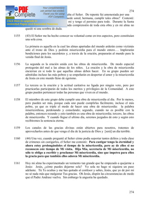 274
274
yo organizaba todo según lo deseaba el Señor. De repente fui amonestada por una
de nuestras hermanas: ¿Cómo puede usted, hermana, cumplir tales obras? Contesté:
No yo, sino el Señor a través de mi y tengo el permiso para todo. Durante la Santa
Misa me vino la luz y una profunda comprensión de toda esta obra y en mi alma no
quedó ni una sombra de duda.
1155 (43) El Señor me ha hecho conocer su voluntad como en tres aspectos, pero constituían
una sola cosa.
La primera es aquella en la cual las almas apartadas del mundo arderán como victimás
ante el trono de Dios y pedirán misericordia para el mundo entero…. Implorarán
bendiciones para los sacerdotes y, a través de la oración, prepararán al mundo para la
venida final de Jesús.
1156 La segunda es la oración unida con las obras de misericordia. De modo especial
protegerán del mal a las almas de los niños. La oración y la obra de misericordia
encierran en si todo lo que aquellas almas deben hacer. En su grupo pueden ser
admitidas incluso las más pobres y se empeñarán en despertar el amor y la misericordia
de Jesús en este mundo lleno de egoísmo.
1157 La tercera es la oración y la actitud caritativa no ligada por ningún voto, pero por
practicarlas participarán de todos los meritos y privilegios de la Comunidad. A este
grupo pueden pertenecer todas las personas que viven en el mundo.
1158 El miembro de este grupo debe cumplir una obra de misericordia al día. Por lo menos,
pero pueden ser más, porque cada uno puede cumplirlas fácilmente, incluso el más
pobre, ya que es triple el modo de hacer una obra de misericordia: la palabra
misericordiosa, perdonando y consolando; segundo, cuando no es posible con la
palabra, entonces rezando y esto también es una obra de misericordia; tercero, las obras
de misericordia. Y cuando llegue el ultimo día, seremos juzgados de esto y según esto
recibiremos la sentencia eterna.
1159 Los canales de las gracias divinas están abiertos para nosotros, tratemos de
aprovecharlos antes de que venga el día de la justicia de Dios y [será] un día terrible.
1160 (44) Una vez, cuando pregunté al Señor cómo podía soportar tantos delitos y toda clase
de crímenes sin castigarlos, el Señor me contestó: Para castigar tengo la eternidad y
ahora estoy prolongándoles el tiempo de la misericordia, pero ay de ellos si no
reconocen este tiempo de Mi visita. Hija Mía, secretaria de Mi misericordia, no
sólo te obligo a escribir y proclamar Mi misericordia, sino que impetra para ellos
la gracia para que también ellos adoren Mi misericordia.
1161 Hoy mi alma ha experimentado un tormento tan grande que he empezado a quejarme a
Jesús: Jesús, ¿cómo puedes dejarme sola? Yo sola no hago ni siquiera un paso
adelante. Tú Te ocultas y me has quitado al confesor y sabes, Jesús, que yo de por mi
no sé nada más que malgastar Tus gracias. Oh Jesús, dispón las circunstancias de modo
que el Padre Andrasz vuelva. Sin embargo la angustia ha quedado.
 