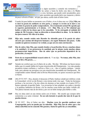 275
275
1162 Me ha ocurrido la idea de buscar a algún sacerdote y contarle mis tormentos y
varias inspiraciones para que me las aclare y hasta he dicho esta idea a la Madre
Superiora. La Madre contestó: Le creo, hermana, que puede sentir pesadumbre, pero
de verdad ahora no conozco a ningún sacerdote que pueda darle una respuesta y dentro
de poco volverá el Padre. así que, por ahora, confíe todo al Señor Jesús.
1163 Cuando fui para hablar un momento con el Señor, oí en el alma una voz: [Hija] Mía, no
te daré la gracia de confiarte en otra parte, y aunque te reveles no le daré a ese
sacerdote la gracia de poder comprenderte. En el momento actual Me agrada que
te soportes pacientemente a ti misma. (45) Hija Mía, no es Mi voluntad que
hables a todos de los dones que te he concedido. Te he entregado al cuidado del
amigo de Mi Corazón y bajo su dirección se desarrollará tu alma. Le he dado la
luz para conocer Mi vida en tu alma.
1164 Hija mía, cuando estaba ante Herodes he obtenido para ti la gracia de saber
elevarte por encima del desprecio humano y de seguir fielmente mis pasos. Calla
cuando no quieren reconocer tu verdad, ya que así eres más convincente.
1165 Has de saber, hija Mía, que cuando tiendes a la perfección, llevas a muchas almas
a la santidad y si no procuraras la santidad, por la misma razón muchas almas
permanecerían imperfectas. Has de saber que su perfección dependerá de tu
perfección y la mayor
1166 Parte de su responsabilidad recaerá sobre ti. Y me dijo: No temas, niña Mía, sino
que sé fiel a Mi gracia……
1167 Satanás me confesó que soy el objeto de su odio. Me dijo: Mil almas me hacen menos
daños que tú cuando hablas de la gran misericordia del Omnipotente. Los más grandes
pecadores toman confianza y vuelven a Dios y yo – dice el espíritu maligno – pierdo
todo, pero además me persigues con esta misericordia insondable del Omnipotente. He
comprendido cuánto Satanás odia la Divina Misericordia, no quiere reconocer que Dios
es bueno.
1168 (46) 29 VI 1937. Hoy, durante el desayuno el Padre Andrasz saludó por teléfono a toda
la Comunidad; volvió ya [de Roma] y esta misma tarde vino aquí. Todas las hermanas
profesas y las novicias y las dos clases de alumnas se han reunido en el patio [327] y
hemos esperado al querido Padre. Las jovencitas lo han saludado con cantos y poesías
y le pedimos hablarnos de Roma y de las muchas cosas bellas que había visitado allí.
Nos platicó durante más de dos horas y por eso no hubo tiempo para hablar a solas.
1169 Hoy mi alma entró en una intima unión con el Señor. Me enseñó que siempre debo
someterme a su santa voluntad. En un solo instante te puedo dar más de lo que tú
puedas desear.
1170 30 VI 1937. Hoy el Señor me dijo: Muchas veces he querido enaltecer esta
Congregación, pero no puedo por su soberbia. Hija Mía, has de saber que a las
almas soberbias no les concedo Mis gracias y hasta les quito las ya concedidas.
 