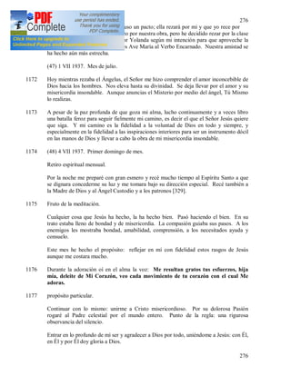 276
276
1171 Hoy, Sor Yolanda [328] me propuso un pacto; ella rezará por mi y que yo rece por
su clase de Vilna. Yo siempre rezo por nuestra obra, pero he decidido rezar por la clase
de Vilna durante dos meses, y Sor Yolanda según mi intención para que aproveche la
gracia de Dios, cada día rezará tres Ave María al Verbo Encarnado. Nuestra amistad se
ha hecho aún más estrecha.
(47) 1 VII 1937. Mes de julio.
1172 Hoy mientras rezaba el Ángelus, el Señor me hizo comprender el amor inconcebible de
Dios hacia los hombres. Nos eleva hasta su divinidad. Se deja llevar por el amor y su
misericordia insondable. Aunque anuncias el Misterio por medio del ángel, Tú Mismo
lo realizas.
1173 A pesar de la paz profunda de que goza mi alma, lucho continuamente y a veces libro
una batalla feroz para seguir fielmente mi camino, es decir el que el Señor Jesús quiere
que siga. Y mi camino es la fidelidad a la voluntad de Dios en todo y siempre, y
especialmente en la fidelidad a las inspiraciones interiores para ser un instrumento dócil
en las manos de Dios y llevar a cabo la obra de mi misericordia insondable.
1174 (48) 4 VII 1937. Primer domingo de mes.
Retiro espiritual mensual.
Por la noche me preparé con gran esmero y recé mucho tiempo al Espíritu Santo a que
se dignara concederme su luz y me tomara bajo su dirección especial. Recé también a
la Madre de Dios y al Ángel Custodio y a los patronos [329].
1175 Fruto de la meditación.
Cualquier cosa que Jesús ha hecho, la ha hecho bien. Pasó haciendo el bien. En su
trato estaba lleno de bondad y de misericordia. La compasión guiaba sus pasos. A los
enemigos les mostraba bondad, amabilidad, comprensión, a los necesitados ayuda y
consuelo.
Este mes he hecho el propósito: reflejar en mí con fidelidad estos rasgos de Jesús
aunque me costara mucho.
1176 Durante la adoración oí en el alma la voz: Me resultan gratos tus esfuerzos, hija
mía, deleite de Mi Corazón, veo cada movimiento de tu corazón con el cual Me
adoras.
1177 propósito particular.
Continuar con lo mismo: unirme a Cristo misericordioso. Por su dolorosa Pasión
rogaré al Padre celestial por el mundo entero. Punto de la regla: una rigurosa
observancia del silencio.
Entrar en lo profundo de mí ser y agradecer a Dios por todo, uniéndome a Jesús: con Él,
en Él y por Él doy gloria a Dios.
 