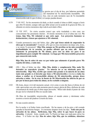 277
277
1178 (49) Oh Señor, Amor mío, Te doy gracias por el día de hoy, por haberme permitido
recoger el tesoro de Tus gracias del manantial de Tu misericordia insondable. Oh
Jesús, no solamente en el día de hoy, sino en cada momento saco de Tu insondable
misericordia todo lo que el alma y el cuerpo puedan desear.
1179 7 VII 1937. En los momentos de duda, es decir cuando el alma es débil, ruegue a Jesús
que obre Él mismo; aunque sabe que debe actuar con la ayuda de la gracia de Dios, no
obstante en ciertos momentos deje toda la actividad a Dios.
1180 15 VII 1937. En cierta ocasión conocí que seria trasladada a otra casa; ese
conocimiento fue puramente interior. Al mismo momento oí en el alma una voz: No
temas, hija Mía, Mi voluntad es que estés aquí. Los proyectos humanos se
desbaratarán y tienen que ajustarse a Mi voluntad.
1181 Cuando permanecía cerca del Señor, dijo: ¿Por qué tienes miedo de emprender la
obra que te encomiendo? Contesté: ¿Por qué en estos momentos me dejas sola, Jesús,
y no siento Tu presencia? Hija Mía, aunque no Me percibas en las más escondidas
profundidades de tu corazón, no puedes afirmar que no estoy allí. Retiro
solamente la percepción de Mi mismo, pero esto no debe ser para ti un
impedimento para cumplir Mi voluntad. Lo hago por Mis inescrutables proyectos
que conocerás más tarde.
Hija Mía, has de saber de una vez por todas que solamente el pecado grave Me
expulsa del alma, y nada más.
1182 (50) + Hoy el Señor me dijo: Hija Mía, deleite y complacencia Mía, nada Me
detendrá en concederte gracias. Tu miseria no es un obstáculo para Mi
misericordia. Hija Mía, escribe que cuanto más grande es la miseria de un alma
tanto más grande es el derecho que tiene a Mi misericordia e [invita] a todas las
almas a confiar en el inconcebible abismo de Mi misericordia, porque deseo
salvarlas a todas. En la cruz, la fuente de Mi Misericordia fue abierta de par en
par por la lanza para todas las almas, no he excluido a ninguna.
1183 Oh Jesús, deseo vivir del momento actual, vivir como si este día fuera el último de mi
vida: aprovechar con celo cada momento para la mayor gloria de Dios, disfrutar de cada
circunstancia de modo que el alma saque provecho. Mirar todo desde el punto de vista
de que sin la voluntad de Dios no sucede nada.
Oh Dios de insondable misericordia, abraza el mundo entero y derrámate sobre
nosotros a través del piadoso Corazón de Jesús.
1184 En una ocasión anterior.
Por la noche vi al Señor Jesús crucificado. De las manos y de los pies y del costado
goteaba la Sacratísima Sangre. Un momento después Jesús me dijo: Todo esto por la
salvación de las almas. Reflexiona, hija Mía, sobre lo que haces tú para su
salvación. Contesté: Jesús, cuando miro Tu Pasión no hago casi nada para salvar las
almas. Y el Señor me dijo: Has de saber, hija Mía, que tu cotidiano, silencioso
 