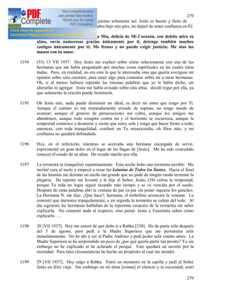 279
279
Cuando mi alma es atormentada pienso solamente así: Jesús es bueno y lleno de
misericordia y aunque la tierra se abra bajo mis pies, no dejaré de tener confianza en Él.
1193 Hoy escuché estas palabras: Hija Mía, delicia de Mi Corazón, con deleite miro tu
alma, envío numerosas gracias únicamente por ti, detengo también muchos
castigos únicamente por ti; Me frenas y no puedo exigir justicia; Me atas las
manos con tu amor.
1194 (53) 13 VII 1937. Hoy Jesús me explicó sobre cómo relacionarme con una de las
hermanas que me había preguntado por muchas cosas espirituales en las cuales tenía
dudas. Pero, en realidad, no era esto lo que le interesaba sino que quería averiguar mi
opinión sobre esta cuestión, para tener algo para comentar sobre mí a otras hermanas.
Oh, si al menos hubiera repetido las mismas palabras que yo le había dicho, sin
alterarlas ni agregar. Jesús me había avisado sobre esta alma. decidí rogar por ella, ya
que solamente la oración puede iluminarla.
1195 Oh Jesús mío, nada puede disminuir mi ideal, es decir mi amor que tengo por Ti.
Aunque el camino es tan tremendamente erizado de espinas, no tengo miedo de
avanzar; aunque el granizo de persecuciones me cubra, aunque los amigos me
abandonen, aunque todo conspire contra mi y el horizonte se oscurezca, aunque la
tempestad comience a desatarse y siente que estoy sola y tenga que hacer frente a todo,
entonces, con toda tranquilidad, confiaré en Tu misericordia, oh Dios mío, y mi
confianza no quedará defraudada.
1196 Hoy, en el refectorio, mientras se acercaba una hermana encargada de servir,
experimenté un gran dolor en el lugar de las llagas de [Jesús]. Me ha sido concedido
conocer el estado de su alma. He rezado mucho por ella.
1197 La tormenta se tranquilizó repentinamente. Esta noche hubo una tormenta terrible. Me
incliné cara al suelo y empecé a rezar las Letanías de Todos los Santos. Hacia el final
de las letanías me dominó un sueño tan grande que no pude de ningún modo terminar la
plegaria. De repente me levanté y le dije al Señor: Jesús, (54) calma la tempestad,
porque Tu niña no logra seguir rezando más tiempo y se ve vencida por el sueño.
Después de estas palabras abrí la ventana de par en par sin poner siquiera los ganchos.
La Hermana N. me dijo: ¿Qué hace?, hermana, el torbellino arrancará la ventana. Le
contesté que durmiera tranquilamente, y en seguida la tormenta se calmó del todo. Al
día siguiente las hermanas hablaban de la repentina cesación de la tormenta sin saber
explicarla. No comenté nada al respecto, sino pensé: Jesús y Faustinita saben cómo
explicarlo…..
1198 20 [VII 1937]. Hoy me enteré de que debo ir a Rabka [330]. He de partir sólo después
del 5 de agosto, pero pedí a la Madre Superiora que me permitiera salir
inmediatamente. No he ido a ver al Padre Andrasz y pedí poder salir cuanto antes. La
Madre Superiora se ha sorprendido un poco de ¿por qué quería partir tan pronto? Yo sin
embargo no he explicado ni he aclarado el porqué. Esto quedará un secreto por la
eternidad. Para tales circunstancias he hecho un propósito al cual me atendré.
1199 29 [VII 1937]. Hoy salgo a Rabka. Entré un momento en la capilla y pedí al Señor
Jesús un feliz viaje. Sin embargo en mi alma [reinan] el silencio y la oscuridad; sentí
 