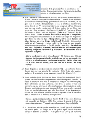 28
28
prestar atención a la actuación de la gracia de Dios en las almas de sus
penitentes. Es una cuestión de gran importancia. De las gracias que hay
en el alma se puede conocer su estrecha relación con Dios.
36 (14) Una vez fui llamada al juicio de Dios. Me presenté delante del Señor,
a solas. Jesús se veía como durante la Pasión. Después de un momento,
estas heridas desaparecieron y quedaron sólo cinco: en las manos, en los
pies y en el costado. Inmediatamente vi todo el estado de mi alma tal y
como Dios la ve. Vi claramente todo lo que no agrada a Dios. No sabía
que hay que rendir cuentas ante el Señor, incluso de las faltas más
pequeñas. ¡Que momento! ¿Quién podrá describirlo? Presentarse delante
del tres veces Santo. Jesús me preguntó: ¿Quién eres? Contesté: Soy Tu
sierva, Señor. Tienes la deuda de un día de fuego en el Purgatorio.
Quise arrojarme inmediatamente a las llamas del fuego del Purgatorio,
pero Jesús me detuvo y dijo: ¿Qué prefieres, sufrir ahora durante un
día o durante un breve tiempo en la tierra? Contesté: Jesús, quiero
sufrir en el Purgatorio y quiero sufrir en la tierra los más grandes
tormentos aunque sea hasta el fin del mundo. Jesús dijo: Es suficiente
una cosa. Bajarás a la tierra y sufrirás mucho, pero durante poco
tiempo y cumplirás Mi voluntad y Mis deseos. Un fiel siervo Mío te
ayudará a cumplirla.
Ahora, pon la cabeza sobre Mi pecho, sobre Mi Corazón y de Él toma
fuerza y fortaleza para todos los sufrimientos, porque no encontrarás
alivio ni ayuda ni consuelo en ninguna otra parte. Debes saber, que
vas a sufrir mucho, mucho, pero que esto no te asuste. Yo estoy
contigo.
37 Poco después de ese [suceso] me enfermé [43]. Las dolencias físicas
fueron para mí una escuela de paciencia. Sólo Jesús sabe cuantos
esfuerzos de voluntad tuve que hacer para cumplir los deberes [44].
38 Jesús, cuando quiere purificar un alma, utiliza los instrumentos que Él
quiere. Mi alma se siente completamente abandonada por las criaturas. A
veces la intención más pura es interpretada mal por las hermanas [45].
Este sufrimiento es muy doloroso, pero Dios lo admite y hay que
aceptarlo, ya que a través de ellos nos hacemos más semejantes a Jesús.
Durante mucho tiempo no pude [comprender] una cosa, a saber, ¿por qué
Jesús me mandó informar de todo a las Superioras? Y las Superioras no
creían en mis palabras, manifestándome compasión como si estuviera
bajo la influencia de la ilusión o la imaginación.
Debido a que [temía] que estaba en ilusión, decidí evitar a Dios dentro de
mí, temiendo las ilusiones. (15) Sin embargo la gracia de Dios me
perseguía a cada paso. Y cuando menos lo esperaba, Dios me hablaba.
39 + Un día Jesús me dijo que iba a castigar una ciudad, que es la más bonita
de nuestra patria. El castigo iba a ser igual a aquel con el cual Dios
castigó a Sodoma y Gomorra. Vi la gran ira de Dios y un escalofrió
 
