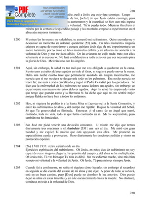 280
280
que estaba sola, que no tenía a nadie; pedí a Jesús que estuviera conmigo. Luego
sentí en el alma un pequeño rayo de luz, [señal] de que Jesús estaba conmigo, pero
después de esa gracia, las tinieblas aumentaron y la oscuridad se hizo aun más espesa
en el alma. Luego dije: Hágase Tu voluntad. Tú lo puedes todo. Mientras iba el tren y
miraba por la ventana el espléndido paisaje y las montañas empecé a experimentar en el
alma aún mayores tormentos.
1200 Mientras las hermanas me saludaban, se aumentó mi sufrimiento. Quise esconderme y
descansar un momento en soledad, quedarme (55) sola. En tales momentos ninguna
criatura es capaz de consolarme y aunque quisiera decir algo de mi, experimentaría un
nuevo tormento; por lo tanto en tales momentos callaba y en silencio me sometía a la
voluntad de Dios y eso me daba alivio. De las criaturas no exijo nada; trato con ellas
solamente si es necesario. No haré confidencias a nadie a no ser que sea necesario para
la gloria de Dios. Me relaciono con los ángeles.
1201 Aquí, sin embargo, la salud va tan mal que me veo obligada a quedarme en la cama.
Siento unos extraños dolores agudos en todo el tórax, ni siquiera puedo mover la mano.
Hubo una noche cuanto tuve que permanecer acostada sin ningún movimiento, me
parecía que si me moviera se desgarraría todo en los pulmones. Esa noche parecía no
tener fin; me unía a Jesús crucificado y rogué al Padre Celestial por los pecadores. Se
dice que la enfermedad de los pulmones no causa dolores tan agudos, sin embargo yo
experimento continuamente estos dolores agudos. Aquí la salud ha empeorado tanto
que tengo que guardar cama y la Hermana N. ha dicho que aquí no me sentiré mejor
porque Rabka no hace bien a todos los enfermos.
1202 Hoy, ni siquiera he podido ir a la Santa Misa ni [acercarme] a la Santa Comunión, y
entre los sufrimientos de alma y del cuerpo me repetía: Hágase la voluntad del Señor.
Sé que Tu generosidad es ilimitada. Entonces oí el canto de un ángel que narró,
cantando, toda mi vida, todo lo que había contenido en si. Me he sorprendido, pero
también me he fortalecido.
1203 San José me pidió tenerle una devoción constante. El mismo me dijo que rezara
diariamente tres oraciones y el Acuérdate [331] una vez al día. Me miró con gran
bondad y me explicó lo mucho que está apoyando esta obra. Me prometió su
especialísima ayuda y protección. Rezo diariamente las oraciones pedidas y siento su
protección especial.
1204 (56) 1 VIII 1937. retiro espiritual de un día.
Ejercicios espirituales del sufrimiento. Oh Jesús, en estos días de sufrimiento no soy
capaz de rezar ninguna plegaria, la opresión del cuerpo y del alma se ha multiplicado.
Oh Jesús mío, Tú ves bien que Tu niña es débil. No me esfuerzo mucho, sino más bien
someto mi voluntad a la voluntad de Jesús. Oh Jesús, Tú para mi eres siempre Jesús.
1205 Cuando fui a confesarme, no sabia ni siquiera cómo hacerlo, sin embargo el sacerdote
en seguida se dio cuenta del estado de mi alma y me dijo: A pesar de todo se salvará,
está en un buen camino, pero [Dios] puede no devolver la luz anterior; Dios puede
dejar su alma en estas tinieblas y en este oscurecimiento hasta la muerte. No obstante,
sométase en todo a la voluntad de Dios.
 