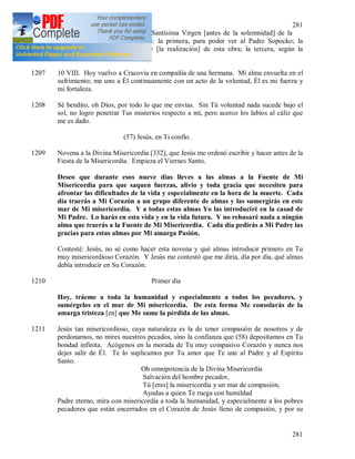 281
281
1206 Hoy he iniciado la novena a la Santísima Virgen [antes de la solemnidad] de la
Asunción según tres intenciones: la primera, para poder ver al Padre Sopocko; la
segunda, para que Dios anticipe [la realización] de esta obra; la tercera, según la
intención de mi patria.
1207 10 VIII. Hoy vuelvo a Cracovia en compañía de una hermana. Mi alma envuelta en el
sufrimiento; me uno a Él continuamente con un acto de la voluntad, Él es mi fuerza y
mi fortaleza.
1208 Sé bendito, oh Dios, por todo lo que me envías. Sin Tú voluntad nada sucede bajo el
sol, no logro penetrar Tus misterios respecto a mí, pero acerco los labios al cáliz que
me es dado.
(57) Jesús, en Ti confío.
1209 Novena a la Divina Misericordia [332], que Jesús me ordenó escribir y hacer antes de la
Fiesta de la Misericordia. Empieza el Viernes Santo.
Deseo que durante esos nueve días lleves a las almas a la Fuente de Mi
Misericordia para que saquen fuerzas, alivio y toda gracia que necesiten para
afrontar las dificultades de la vida y especialmente en la hora de la muerte. Cada
día traerás a Mi Corazón a un grupo diferente de almas y las sumergirás en este
mar de Mi misericordia. Y a todas estas almas Yo las introduciré en la casad de
Mi Padre. Lo harás en esta vida y en la vida futura. Y no rehusaré nada a ningún
alma que traerás a la Fuente de Mi Misericordia. Cada día pedirás a Mi Padre las
gracias para estas almas por Mi amarga Pasión.
Contesté: Jesús, no sé como hacer esta novena y qué almas introducir primero en Tu
muy misericordioso Corazón. Y Jesús me contestó que me diría, día por día, qué almas
debía introducir en Su Corazón.
1210 Primer día
Hoy, tráeme a toda la humanidad y especialmente a todos los pecadores, y
sumérgelos en el mar de Mi misericordia. De esta forma Me consolarás de la
amarga tristeza [en] que Me sume la pérdida de las almas.
1211 Jesús tan misericordioso, cuya naturaleza es la de tener compasión de nosotros y de
perdonarnos, no mires nuestros pecados, sino la confianza que (58) depositamos en Tu
bondad infinita. Acógenos en la morada de Tu muy compasivo Corazón y nunca nos
dejes salir de Él. Te lo suplicamos por Tu amor que Te une al Padre y al Espíritu
Santo.
Oh omnipotencia de la Divina Misericordia
Salvación del hombre pecador,
Tú [eres] la misericordia y un mar de compasión,
Ayudas a quien Te ruega con humildad
Padre eterno, mira con misericordia a toda la humanidad, y especialmente a los pobres
pecadores que están encerrados en el Corazón de Jesús lleno de compasión, y por su
 