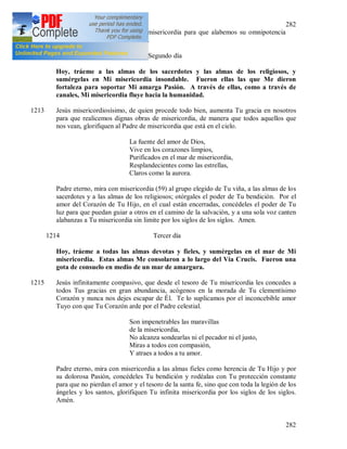 282
282
dolorosa Pasión muéstranos Tu misericordia para que alabemos su omnipotencia
por los siglos de los siglos. Amen.
1212 Segundo día
Hoy, tráeme a las almas de los sacerdotes y las almas de los religiosos, y
sumérgelas en Mi misericordia insondable. Fueron ellas las que Me dieron
fortaleza para soportar Mi amarga Pasión. A través de ellas, como a través de
canales, Mi misericordia fluye hacia la humanidad.
1213 Jesús misericordiosísimo, de quien procede todo bien, aumenta Tu gracia en nosotros
para que realicemos dignas obras de misericordia, de manera que todos aquellos que
nos vean, glorifiquen al Padre de misericordia que está en el cielo.
La fuente del amor de Dios,
Vive en los corazones limpios,
Purificados en el mar de misericordia,
Resplandecientes como las estrellas,
Claros como la aurora.
Padre eterno, mira con misericordia (59) al grupo elegido de Tu viña, a las almas de los
sacerdotes y a las almas de los religiosos; otórgales el poder de Tu bendición. Por el
amor del Corazón de Tu Hijo, en el cual están encerradas, concédeles el poder de Tu
luz para que puedan guiar a otros en el camino de la salvación, y a una sola voz canten
alabanzas a Tu misericordia sin limite por los siglos de los siglos. Amen.
1214 Tercer día
Hoy, tráeme a todas las almas devotas y fieles, y sumérgelas en el mar de Mi
misericordia. Estas almas Me consolaron a lo largo del Vía Crucis. Fueron una
gota de consuelo en medio de un mar de amargura.
1215 Jesús infinitamente compasivo, que desde el tesoro de Tu misericordia les concedes a
todos Tus gracias en gran abundancia, acógenos en la morada de Tu clementísimo
Corazón y nunca nos dejes escapar de Él. Te lo suplicamos por el inconcebible amor
Tuyo con que Tu Corazón arde por el Padre celestial.
Son impenetrables las maravillas
de la misericordia,
No alcanza sondearlas ni el pecador ni el justo,
Miras a todos con compasión,
Y atraes a todos a tu amor.
Padre eterno, mira con misericordia a las almas fieles como herencia de Tu Hijo y por
su dolorosa Pasión, concédeles Tu bendición y rodéalas con Tu protección constante
para que no pierdan el amor y el tesoro de la santa fe, sino que con toda la legión de los
ángeles y los santos, glorifiquen Tu infinita misericordia por los siglos de los siglos.
Amén.
 