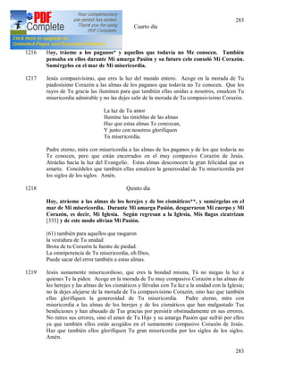 283
283
(60) Cuarto día
1216 Hoy, tráeme a los paganos* y aquellos que todavía no Me conocen. También
pensaba en ellos durante Mi amarga Pasión y su futuro celo consoló Mi Corazón.
Sumérgelos en el mar de Mi misericordia.
1217 Jesús compasivísimo, que eres la luz del mundo entero. Acoge en la morada de Tu
piadosísimo Corazón a las almas de los paganos que todavía no Te conocen. Que los
rayos de Tu gracia las iluminen para que también ellas unidas a nosotros, ensalcen Tu
misericordia admirable y no las dejes salir de la morada de Tu compasivísimo Corazón.
La luz de Tu amor
Ilumine las tinieblas de las almas
Haz que estas almas Te conozcan,
Y junto con nosotros glorifiquen
Tu misericordia.
Padre eterno, mira con misericordia a las almas de los paganos y de los que todavía no
Te conocen, pero que están encerrados en el muy compasivo Corazón de Jesús.
Atráelas hacia la luz del Evangelio. Estas almas desconocen la gran felicidad que es
amarte. Concédeles que también ellas ensalcen la generosidad de Tu misericordia por
los siglos de los siglos. Amén.
1218 Quinto día
Hoy, atráeme a las almas de los herejes y de los cismáticos**, y sumérgelas en el
mar de Mi misericordia. Durante Mi amarga Pasión, desgarraron Mi cuerpo y Mi
Corazón, es decir, Mi Iglesia. Según regresan a la Iglesia, Mis llagas cicatrizan
[333] y de este modo alivian Mi Pasión.
(61) también para aquellos que rasgaron
la vestidura de Tu unidad
Brota de tu Corazón la fuente de piedad.
La omnipotencia de Tu misericordia, oh Dios,
Puede sacar del error también a estas almas.
1219 Jesús sumamente misericordioso, que eres la bondad misma, Tú no niegas la luz a
quienes Te la piden. Acoge en la morada de Tu muy compasivo Corazón a las almas de
los herejes y las almas de los cismáticos y llévalas con Tu luz a la unidad con la Iglesia;
no la dejes alejarse de la morada de Tu compasivísimo Corazón, sino haz que también
ellas glorifiquen la generosidad de Tu misericordia. Padre eterno, mira con
misericordia a las almas de los herejes y de los cismáticos que han malgastado Tus
bendiciones y han abusado de Tus gracias por persistir obstinadamente en sus errores.
No mires sus errores, sino el amor de Tu Hijo y su amarga Pasión que sufrió por ellos
ya que también ellos están acogidos en el sumamente compasivo Corazón de Jesús.
Haz que también ellos glorifiquen Tu gran misericordia por los siglos de los siglos.
Amén.
 