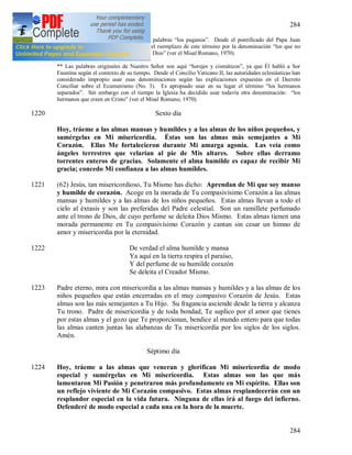 284
284
* Nuestro Señor originalmente usó las palabras “los paganos”. Desde el pontificado del Papa Juan
XXIII, la Iglesia ha juzgado apropiado el reemplazo de este término por la denominación “los que no
creen en Cristo” y “los que no conocen a Dios” (ver el Misal Romano, 1970).
** Las palabras originales de Nuestro Señor son aquí “herejes y cismáticos”, ya que Él habló a Sor
Faustina según el contexto de su tiempo. Desde el Concilio Vaticano II, las autoridades eclesiásticas han
considerado impropio usar esas denominaciones según las explicaciones expuestas en el Decreto
Conciliar sobre el Ecumenismo (No. 3). Es apropiado usar en su lugar el término “los hermanos
separados”. Sin embargo con el tiempo la Iglesia ha decidido usar todavía otra denominación: “los
hermanos que creen en Cristo” (ver el Misal Romano, 1970).
1220 Sexto día
Hoy, tráeme a las almas mansas y humildes y a las almas de los niños pequeños, y
sumérgelas en Mi misericordia. Éstas son las almas más semejantes a Mi
Corazón. Ellas Me fortalecieron durante Mi amarga agonía. Las veía como
ángeles terrestres que velarían al pie de Mis altares. Sobre ellas derramo
torrentes enteros de gracias. Solamente el alma humilde es capaz de recibir Mi
gracia; concedo Mi confianza a las almas humildes.
1221 (62) Jesús, tan misericordioso, Tu Mismo has dicho: Aprendan de Mi que soy manso
y humilde de corazón. Acoge en la morada de Tu compasivísimo Corazón a las almas
mansas y humildes y a las almas de los niños pequeños. Estas almas llevan a todo el
cielo al éxtasis y son las preferidas del Padre celestial. Son un ramillete perfumado
ante el trono de Dios, de cuyo perfume se deleita Dios Mismo. Estas almas tienen una
morada permanente en Tu compasivísimo Corazón y cantan sin cesar un himno de
amor y misericordia por la eternidad.
1222 De verdad el alma humilde y mansa
Ya aquí en la tierra respira el paraíso,
Y del perfume de su humilde corazón
Se deleita el Creador Mismo.
1223 Padre eterno, mira con misericordia a las almas mansas y humildes y a las almas de los
niños pequeños que están encerradas en el muy compasivo Corazón de Jesús. Estas
almas son las más semejantes a Tu Hijo. Su fragancia asciende desde la tierra y alcanza
Tu trono. Padre de misericordia y de toda bondad, Te suplico por el amor que tienes
por estas almas y el gozo que Te proporcionan, bendice al mundo entero para que todas
las almas canten juntas las alabanzas de Tu misericordia por los siglos de los siglos.
Amén.
Séptimo día
1224 Hoy, tráeme a las almas que veneran y glorifican Mi misericordia de modo
especial y sumérgelas en Mi misericordia. Estas almas son las que más
lamentaron Mi Pasión y penetraron más profundamente en Mi espíritu. Ellas son
un reflejo viviente de Mi Corazón compasivo. Estas almas resplandecerán con un
resplandor especial en la vida futura. Ninguna de ellas irá al fuego del infierno.
Defenderé de modo especial a cada una en la hora de la muerte.
 