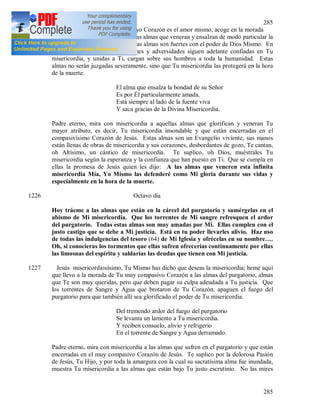 285
285
1225 (63) Jesús misericordiosísimo, cuyo Corazón es el amor mismo, acoge en la morada
de Tu compasivísimo Corazón a las almas que veneran y ensalzan de modo particular la
grandeza de Tu misericordia. Estas almas son fuertes con el poder de Dios Mismo. En
medio de toda clase de aflicciones y adversidades siguen adelante confiadas en Tu
misericordia, y unidas a Ti, cargan sobre sus hombros a toda la humanidad. Estas
almas no serán juzgadas severamente, sino que Tu misericordia las protegerá en la hora
de la muerte.
El alma que ensalza la bondad de su Señor
Es por Él particularmente amada.
Está siempre al lado de la fuente viva
Y saca gracias de la Divina Misericordia.
Padre eterno, mira con misericordia a aquellas almas que glorifican y veneran Tu
mayor atributo, es decir, Tu misericordia insondable y que están encerradas en el
compasivísimo Corazón de Jesús. Estas almas son un Evangelio viviente, sus manos
están llenas de obras de misericordia y sus corazones, desbordantes de gozo, Te cantan,
oh Altísimo, un cántico de misericordia. Te suplico, oh Dios, muéstrales Tu
misericordia según la esperanza y la confianza que han puesto en Ti. Que se cumpla en
ellas la promesa de Jesús quien les dijo: A las almas que veneren esta infinita
misericordia Mía, Yo Mismo las defenderé como Mi gloria durante sus vidas y
especialmente en la hora de la muerte.
1226 Octavo día
Hoy tráeme a las almas que están en la cárcel del purgatorio y sumérgelas en el
abismo de Mi misericordia. Que los torrentes de Mi sangre refresquen el ardor
del purgatorio. Todas estas almas son muy amadas por Mi. Ellas cumplen con el
justo castigo que se debe a Mi justicia. Está en tu poder llevarles alivio. Haz uso
de todas las indulgencias del tesoro (64) de Mi Iglesia y ofrécelas en su nombre….
Oh, si conocieras los tormentos que ellas sufren ofrecerías continuamente por ellas
las limosnas del espíritu y saldarías las deudas que tienen con Mi justicia.
1227 Jesús misericordiosísimo, Tu Mismo has dicho que deseas la misericordia; heme aquí
que llevo a la morada de Tu muy compasivo Corazón a las almas del purgatorio, almas
que Te son muy queridas, pero que deben pagar su culpa adeudada a Tu justicia. Que
los torrentes de Sangre y Agua que brotaron de Tu Corazón, apaguen el fuego del
purgatorio para que también allí sea glorificado el poder de Tu misericordia.
Del tremendo ardor del fuego del purgatorio
Se levanta un lamento a Tu misericordia.
Y reciben consuelo, alivio y refrigerio
En el torrente de Sangre y Agua derramado.
Padre eterno, mira con misericordia a las almas que sufren en el purgatorio y que están
encerradas en el muy compasivo Corazón de Jesús. Te suplico por la dolorosa Pasión
de Jesús, Tu Hijo, y por toda la amargura con la cual su sacratísima alma fue inundada,
muestra Tu misericordia a las almas que están bajo Tu justo escrutinio. No las mires
 
