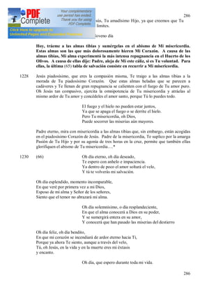 286
286
sino a través de las heridas de Jesús, Tu amadísimo Hijo, ya que creemos que Tu
bondad y Tu compasión no tienen limites.
1228 Noveno día
Hoy, tráeme a las almas tibias y sumérgelas en el abismo de Mi misericordia.
Estas almas son las que más dolorosamente hieren Mi Corazón. A causa de las
almas tibias, Mi alma experimentó la más intensa repugnancia en el Huerto de los
Olivos. A causa de ellas dije: Padre, aleja de Mí este cáliz, si es Tu voluntad. Para
ellas, la última (65) tabla de salvación consiste en recurrir a Mi misericordia.
1228 Jesús piadosísimo, que eres la compasión misma, Te traigo a las almas tibias a la
morada de Tu piadosísimo Corazón. Que estas almas heladas que se parecen a
cadáveres y Te llenan de gran repugnancia se calienten con el fuego de Tu amor puro.
Oh Jesús tan compasivo, ejercita la omnipotencia de Tu misericordia y atráelas al
mismo ardor de Tu amor y concédeles el amor santo, porque Tú lo puedes todo.
El fuego y el hielo no pueden estar juntos,
Ya que se apaga el fuego o se derrite el hielo.
Pero Tu misericordia, oh Dios,
Puede socorrer las miserias aún mayores.
Padre eterno, mira con misericordia a las almas tibias que, sin embargo, están acogidas
en el piadosísimo Corazón de Jesús. Padre de la misericordia, Te suplico por la amarga
Pasión de Tu Hijo y por su agonía de tres horas en la cruz, permite que también ellas
glorifiquen el abismo de Tu misericordia….*
1230 (66) Oh día eterno, oh día deseado,
Te espero con anhelo e impaciencia.
Ya dentro de poco el amor soltará el velo,
Y tú te volverás mi salvación.
Oh día esplendido, momento incomparable,
En que veré por primera vez a mi Dios,
Esposo de mi alma y Señor de los señores,
Siento que el temor no abrazará mi alma.
Oh día solemnísimo, o día resplandeciente,
En que el alma conocerá a Dios en su poder,
Y se sumergirá entera en su amor,
Y conocerá que han pasado las miserias del destierro
Oh día feliz, oh día bendito,
En que mi corazón se incendiará de ardor eterno hacia Ti,
Porque ya ahora Te siento, aunque a través del velo,
Tú, oh Jesús, en la vida y en la muerte eres mi éxtasis
y encanto.
Oh día, que espero durante toda mi vida.
 