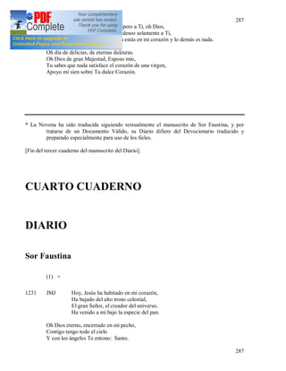 287
287
Y Te espero a Ti, oh Dios,
Ya que deseo solamente a Ti,
Sólo Tu estás en mi corazón y lo demás es nada.
Oh día de delicias, de eternas dulzuras.
Oh Dios de gran Majestad, Esposo mío,
Tu sabes que nada satisface el corazón de una virgen,
Apoyo mi sien sobre Tu dulce Corazón.
* La Novena ha sido traducida siguiendo textualmente el manuscrito de Sor Faustina, y por
tratarse de un Documento Válido, su Diario difiere del Devocionario traducido y
preparado especialmente para uso de los fieles.
[Fin del tercer cuaderno del manuscrito del Diario].
CUARTO CUADERNO
DIARIO
Sor Faustina
(1) +
1231 JMJ Hoy, Jesús ha habitado en mi corazón,
Ha bajado del alto trono celestial,
El gran Señor, el creador del universo,
Ha venido a mí bajo la especie del pan.
Oh Dios eterno, encerrado en mi pecho,
Contigo tengo todo el cielo
Y con los ángeles Te entono: Santo.
 