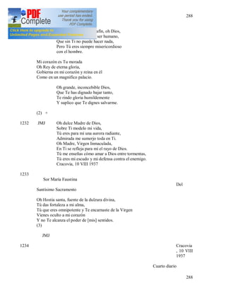 288
288
Vivo para Tu gloria únicamente.
No Te unes con un serafín, oh Dios,
Sino con un miserable ser humano,
Que sin Ti no puede hacer nada,
Pero Tú eres siempre misericordioso
con el hombre.
Mi corazón es Tu morada
Oh Rey de eterna gloria,
Gobierna en mi corazón y reina en él
Como en un magnifico palacio.
Oh grande, inconcebible Dios,
Que Te has dignado bajar tanto,
Te rindo gloria humildemente
Y suplico que Te dignes salvarme.
(2) +
1232 JMJ Oh dulce Madre de Dios,
Sobre Ti modelo mi vida,
Tú eres para mí una aurora radiante,
Admirada me sumerjo toda en Ti.
Oh Madre, Virgen Inmaculada,
En Ti se refleja para mí el rayo de Dios.
Tú me enseñas cómo amar a Dios entre tormentas,
Tú eres mi escudo y mi defensa contra el enemigo.
Cracovia, 10 VIII 1937
1233
Sor María Faustina
Del
Santísimo Sacramento
Oh Hostia santa, fuente de la dulzura divina,
Tú das fortaleza a mi alma,
Tú que eres omnipotente y Te encarnaste de la Virgen
Vienes oculto a mi corazón
Y no Te alcanza el poder de [mis] sentidos.
(3)
JMJ
1234 Cracovia
, 10 VIII
1937
Cuarto diario
 
