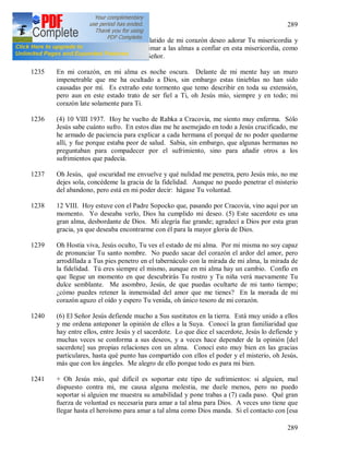 289
289
Todo para Ti, Jesús, y con cada latido de mi corazón deseo adorar Tu misericordia y
conforme a mis fuerzas deseo animar a las almas a confiar en esta misericordia, como
Tú Mismo me has ordenado, Oh Señor.
1235 En mi corazón, en mi alma es noche oscura. Delante de mi mente hay un muro
impenetrable que me ha ocultado a Dios, sin embargo estas tinieblas no han sido
causadas por mí. Es extraño este tormento que temo describir en toda su extensión,
pero aun en este estado trato de ser fiel a Ti, oh Jesús mío, siempre y en todo; mi
corazón late solamente para Ti.
1236 (4) 10 VIII 1937. Hoy he vuelto de Rabka a Cracovia, me siento muy enferma. Sólo
Jesús sabe cuánto sufro. En estos días me he asemejado en todo a Jesús crucificado, me
he armado de paciencia para explicar a cada hermana el porqué de no poder quedarme
allí, y fue porque estaba peor de salud. Sabia, sin embargo, que algunas hermanas no
preguntaban para compadecer por el sufrimiento, sino para añadir otros a los
sufrimientos que padecía.
1237 Oh Jesús, qué oscuridad me envuelve y qué nulidad me penetra, pero Jesús mío, no me
dejes sola, concédeme la gracia de la fidelidad. Aunque no puedo penetrar el misterio
del abandono, pero está en mi poder decir: hágase Tu voluntad.
1238 12 VIII. Hoy estuve con el Padre Sopocko que, pasando por Cracovia, vino aquí por un
momento. Yo deseaba verlo, Dios ha cumplido mi deseo. (5) Este sacerdote es una
gran alma, desbordante de Dios. Mi alegría fue grande; agradecí a Dios por esta gran
gracia, ya que deseaba encontrarme con él para la mayor gloria de Dios.
1239 Oh Hostia viva, Jesús oculto, Tu ves el estado de mi alma. Por mi misma no soy capaz
de pronunciar Tu santo nombre. No puedo sacar del corazón el ardor del amor, pero
arrodillada a Tus pies penetro en el tabernáculo con la mirada de mi alma, la mirada de
la fidelidad. Tú eres siempre el mismo, aunque en mi alma hay un cambio. Confío en
que llegue un momento en que descubrirás Tu rostro y Tu niña verá nuevamente Tu
dulce semblante. Me asombro, Jesús, de que puedas ocultarte de mi tanto tiempo;
¿cómo puedes retener la inmensidad del amor que me tienes? En la morada de mi
corazón aguzo el oído y espero Tu venida, oh único tesoro de mi corazón.
1240 (6) El Señor Jesús defiende mucho a Sus sustitutos en la tierra. Está muy unido a ellos
y me ordena anteponer la opinión de ellos a la Suya. Conocí la gran familiaridad que
hay entre ellos, entre Jesús y el sacerdote. Lo que dice el sacerdote, Jesús lo defiende y
muchas veces se conforma a sus deseos, y a veces hace depender de la opinión [del
sacerdote] sus propias relaciones con un alma. Conocí esto muy bien en las gracias
particulares, hasta qué punto has compartido con ellos el poder y el misterio, oh Jesús,
más que con los ángeles. Me alegro de ello porque todo es para mi bien.
1241 + Oh Jesús mío, qué difícil es soportar este tipo de sufrimientos: si alguien, mal
dispuesto contra mi, me causa alguna molestia, me duele menos, pero no puedo
soportar si alguien me muestra su amabilidad y pone trabas a (7) cada paso. Qué gran
fuerza de voluntad es necesaria para amar a tal alma para Dios. A veces uno tiene que
llegar hasta el heroísmo para amar a tal alma como Dios manda. Si el contacto con [esa
 