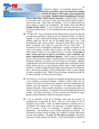 29
29
traspasó mi corazón. Rogué en silencio. Un momento después Jesús
me dijo: Niña Mía, durante el sacrificio, únete estrechamente Conmigo
y ofrece al Padre Celestial Mi Sangre y Mis Llagas como propiciación
de los pecados de esta ciudad. Repítelo ininterrumpidamente durante
toda la Santa Misa. Hazlo durante siete días. Al séptimo día vi. a Jesús
en una nube clara y me puse a pedir que Jesús mirara aquella ciudad y
todo nuestro país. Jesús miró con bondad. Al ver la benevolencia de
Jesús empecé a rogarle por la bendición. De repente Jesús dijo: Por ti
bendigo al país entero. Y con la mano hizo una gran señal de la cruz
encima de nuestra patria. Al ver la bondad de Dios, una gran alegría llenó
mi alma.
40 + El año 1929. Una vez durante la Santa Misa sentí la cercanía de Dios de
un modo muy particular, a pesar de que me defendía de Dios y le daba la
espalda. A veces rehuía de Dios porque no quería ser victima del espíritu
maligno, dado que más de una vez me habían dicho que lo era. Esta
incertidumbre duró mucho tiempo. Durante la Santa Misa, antes de la
Santa Comunión, tuvo lugar la renovación de los votos [46]. Al
levantarnos de los reclinatorios empezamos a repetir la formula de los
votos y de repente, el Señor Jesús se puso a mi lado, vestido con una
túnica blanca, ceñido con un cinturón de oro y me dijo: Te concedo el
amor eterno para que tu pureza sea intacta y para confirmar que
nunca experimentaras tentaciones impuras. Jesús se quitó el cinturón
de oro y ciñó con él mis caderas. Desde entonces no experimento ninguna
turbación contrarias a la virtud, ni en el corazón ni en la mente. Después
comprendí que era una de las gracias más grandes que la Santísima Virgen
María obtuvo para mí, ya que durante muchos años le había suplicado
recibirla. A partir de aquel momento tengo mayor devoción a la Madre de
Dios. Ella me ha enseñado a amar interiormente a Dios y cómo cumplir
Su santa voluntad en todo. María, Tú eres la alegría, porque por medio de
Ti, Dios descendió a la tierra [y] a mi corazón.
41 (16) Una vez vi a un siervo de Dios en el peligro del pecado grave que iba
a ser cometido un momento después. Empecé a pedir a Dios que me
cargara con todos los tormentos del infierno, todos los sufrimientos que
quisiera, pero que liberase a ese sacerdote y lo alejara del peligro de
cometer el pecado. Jesús escuchó mi súplica y en un momento sentí en la
cabeza la corona de espinas. Las espinas de la corona penetraron hasta mi
cerebro. Esto duró tres horas. El siervo de Dios fue liberado de aquel
pecado y Dios fortaleció su alma con una gracia especial.
42 + En un momento, el día de la Navidad, siento que me envuelve la
omnipotencia, la presencia de Dios. Otra vez evito dentro de mí el
encuentro con el Señor. Pedí a la Madre Superiora el permiso de ir a
“Józefinek” [47], [para] visitar a las hermanas. La Madre Superiora nos
dio el permiso y una vez terminado el almuerzo, empezamos a
prepararnos. Las hermanas ya me estaban esperando en la puerta. Fui
corriendo a la celda a buscar la capita, en el umbral vi al Señor Jesús quien
me dijo estas palabras: Ve, pero Yo Me tomo tu corazón. De pronto
sentí que no tenía corazón en el pecho. Como las hermanas me llamaron
 