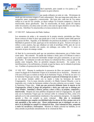 290
290
persona] fuera escaso, seria más fácil soportarlo, pero cuando se vive juntos y se
experimenta eso a cada paso, es necesario un gran esfuerzo.
1242 Jesús mío, penétrame toda para que pueda reflejarte en toda mi vida. Divinízame de
modo que mis acciones tengan el valor sobrenatural. Haz que tenga para cada alma, sin
excepción, amor, compasión y misericordia. Oh Jesús mío, cada uno de Tus santos
refleja en si una de Tus virtudes, yo deseo reflejar Tu Corazón compasivo y lleno de
misericordia, deseo glorificarlo. Que Tu misericordia, oh Jesús, quede (8) impresa
sobre mi corazón y mi alma como un sello y éste será mi signo distintivo en esta vida y
en la otra. Glorificar Tu misericordia es la tarea exclusiva de mi vida.
1243 15 VIII 1937. Indicaciones del Padre Andrasz.
Los momentos de aridez y de sensación de la propia miseria, permitidos por Dios,
hacen conocer al alma lo poco que puede por si sola; le enseñan cuánto debe apreciar
las gracias de Dios. Segundo, es la fidelidad a las practicas de piedad y a los deberes, la
fidelidad en general en todo, igual que en los momentos de gozo. Tercero en lo que se
refiere a estos asuntos, hay que obedecer en todo al arzobispo [334], pero de vez en
cuando se puede recordar este asunto, sin embargo, con calma. (9) A veces es
necesario un poco de amarga verdad.
Al final de la conversación pedí que me permitiera relacionarme con el Señor Jesús
como antes. Me contestó: No puedo dar ordenes a Jesús, pero si Él Mismo te atrae a
si, puedes seguir esta atracción mostrando siempre una gran veneración, ya que es un
gran Señor. Si realmente en todo esto buscas la voluntad de Dios y deseas cumplirla,
puedes estar tranquila, Dios no permitirá ninguna desviación. En cuanto a las
mortificaciones y los sufrimientos, al modo en que las haces, me lo relatarás la próxima
vez. Confíate a la protección de la Santísima Virgen.
1244 15 VIII 1937. Durante la meditación la presencia de Dios me penetró vivamente y
conocí la alegría de la Santísima Virgen en el momento de su Asunción…. Durante ese
(10) acto [335] que se realizó en honor de la Santísima Virgen, al final de ese acto vi a
la Santísima Virgen que me dijo: Oh, qué grato es para mi el homenaje de su amor. Y
en ese mismo instante cubrió con su manto a todas las hermanas de nuestra
Congregación. Con la mano derecha estrechó a la Madre General Micaela y con la
izquierda a mí, y todas las hermanas estaban a Sus pies cubiertas con su manto. Luego
la Santísima Virgen dijo: Cada una que persevere fielmente hasta la muerte en mi
Congregación, evitará el fuego del purgatorio y deseo que cada una se distinga por
estas virtudes: humildad y silencio, pureza y amor a Dios y al prójimo, compasión y
misericordia. Después de estas palabras desapareció toda la Congregación, me quedé
sola con la Santísima Virgen que me instruyó sobre la voluntad de Dios, cómo (11)
aplicarla en la vida sometiéndome totalmente a Sus santísimos designios. Es imposible
agradar a Dios sin cumplir su santa voluntad. Hija mía, te recomiendo
encarecidamente que cumplas con fidelidad todos los deseos de Dios, porque esto es lo
más agradable a Sus santos ojos. Deseo ardientemente que te destaques en esto, es
decir en la fidelidad en cumplir la voluntad de Dios. Esta voluntad de Dios, anteponla
a todos los sacrificios y holocaustos. Mientras la Madre celestial me hablaba, en mi
alma entraba un profundo entendimiento de la voluntad de Dios.
 
