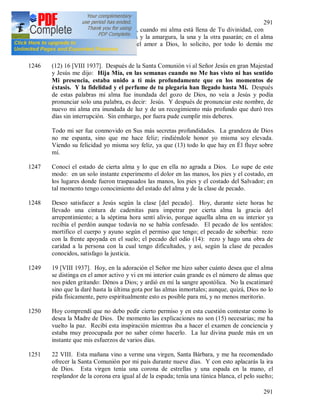 291
291
1245 Jesús mío, deleite de mi corazón, cuando mi alma está llena de Tu divinidad, con
igual equilibrio acepto la dulzura y la amargura, la una y la otra pasarán; en el alma
guardo una sola cosa, es decir el amor a Dios, lo solicito, por todo lo demás me
preocupo menos.
1246 (12) 16 [VIII 1937]. Después de la Santa Comunión vi al Señor Jesús en gran Majestad
y Jesús me dijo: Hija Mía, en las semanas cuando no Me has visto ni has sentido
Mi presencia, estaba unido a ti más profundamente que en los momentos de
éxtasis. Y la fidelidad y el perfume de tu plegaria han llegado hasta Mí. Después
de estas palabras mi alma fue inundada del gozo de Dios, no veía a Jesús y podía
pronunciar solo una palabra, es decir: Jesús. Y después de pronunciar este nombre, de
nuevo mi alma era inundada de luz y de un recogimiento más profundo que duró tres
días sin interrupción. Sin embargo, por fuera pude cumplir mis deberes.
Todo mi ser fue conmovido en Sus más secretas profundidades. La grandeza de Dios
no me espanta, sino que me hace feliz; rindiéndole honor yo misma soy elevada.
Viendo su felicidad yo misma soy feliz, ya que (13) todo lo que hay en Él fluye sobre
mí.
1247 Conocí el estado de cierta alma y lo que en ella no agrada a Dios. Lo supe de este
modo: en un solo instante experimento el dolor en las manos, los pies y el costado, en
los lugares donde fueron traspasados las manos, los pies y el costado del Salvador; en
tal momento tengo conocimiento del estado del alma y de la clase de pecado.
1248 Deseo satisfacer a Jesús según la clase [del pecado]. Hoy, durante siete horas he
llevado una cintura de cadenitas para impetrar por cierta alma la gracia del
arrepentimiento; a la séptima hora sentí alivio, porque aquella alma en su interior ya
recibía el perdón aunque todavía no se había confesado. El pecado de los sentidos:
mortifico el cuerpo y ayuno según el permiso que tengo; el pecado de soberbia: rezo
con la frente apoyada en el suelo; el pecado del odio (14): rezo y hago una obra de
caridad a la persona con la cual tengo dificultades, y así, según la clase de pecados
conocidos, satisfago la justicia.
1249 19 [VIII 1937]. Hoy, en la adoración el Señor me hizo saber cuánto desea que el alma
se distinga en el amor activo y vi en mi interior cuán grande es el número de almas que
nos piden gritando: Dénos a Dios; y ardió en mí la sangre apostólica. No la escatimaré
sino que la daré hasta la última gota por las almas inmortales; aunque, quizá, Dios no lo
pida físicamente, pero espiritualmente esto es posible para mí, y no menos meritorio.
1250 Hoy comprendí que no debo pedir cierto permiso y en esta cuestión contestar como lo
desea la Madre de Dios. De momento las explicaciones no son (15) necesarias; me ha
vuelto la paz. Recibí esta inspiración mientras iba a hacer el examen de conciencia y
estaba muy preocupada por no saber cómo hacerlo. La luz divina puede más en un
instante que mis esfuerzos de varios días.
1251 22 VIII. Esta mañana vino a verme una virgen, Santa Bárbara, y me ha recomendado
ofrecer la Santa Comunión por mi país durante nueve días. Y con esto aplacarás la ira
de Dios. Esta virgen tenía una corona de estrellas y una espada en la mano, el
resplandor de la corona era igual al de la espada; tenía una túnica blanca, el pelo suelto;
 