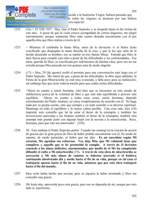 292
292
era tan bella que si no hubiera conocido a la Santísima Virgen, hubiera pensado que
era ella. Ahora comprendo que todas las vírgenes se destacan por una belleza
particular, irradia de ellas una belleza especial.
1252 (16) + 25 VIII 1937. Hoy vino el Padre Sopocko y se hospedó hasta el día treinta de
este mes. A pesar de que la visita estuvo acompañada de ciertos disgustos, me alegré
enormemente, porque solamente Dios sabe cuánto deseaba encontrarme con él por
aquella obra que Dios realiza a través de él.
1253 + Mientras él celebraba la Santa Misa, antes de la elevación vi al Señor Jesús
crucificado que despegaba la mano derecha de la cruz, y que la luz que salía de la
herida alcanzaba su hombro; eso se repitió en tres Santas Misas. Entendí que Dios le
dará fuerza para cumplir esta obra a pesar de las dificultades y las contrariedades. Esa
alma, querida de Dios, es crucificada por sufrimientos de distinta clase, pero eso no me
extraña porque Dios procede así con quienes ama de modo singular.
1254 (17) + Hoy, 29 [de agosto] recibí el permiso para una conversación más larga con el
Padre Sopocko. Me enteré de que, a pesar de las dificultades, la obra sigue adelante, la
Fiesta de la gran Misericordia ya está muy avanzada, y falta poco para su realización;
sin embargo hay que rezar todavía mucho para que cedan ciertas dificultades.
1255 “Ahora en cuanto a usted, hermana, está bien que se encuentre en este estado de
indiferencia acerca de la voluntad de Dios y que esté más equilibrada y procure este
equilibrio. Ahora, en cuanto a todas estas cosas, usted, hermana, depende
estrechamente del Padre Andrasz; yo estoy completamente de acuerdo con él. No haga
nada por su propia cuenta, sino que siempre y en todo consulte a su director espiritual.
Mantenga en todo el equilibrio y la mayor calma posible. Una cosa más, hice (18)
imprimir esta coronilla que ha de estar al dorso de la estampita y también las
invocaciones parecidas a las letanías también al dorso de la estampita; también otra
estampa más grande junto con algunas hojas con la novena a la misericordia. Rece,
hermana, para que esto sea autorizado”. [336].
1256 30. Esta mañana el Padre Sopocko partió. Cuando me sumergí en la oración de acción
de gracias por la gran gracia de Dios de haber podido encontrarme con él, fui unida de
repente, de modo particular, al Señor que me dijo: Es un sacerdote según Mi
corazón, Me agradan sus esfuerzos. Ves, hija Mía, que Mi voluntad tiene que
cumplirse y aquello que te he prometido lo cumplo. A través de él derramo
consuelo a las almas dolientes, atormentadas; por medio de él Me ha complacido
difundir el culto a Mi misericordia (19). A través de esta obra de misericordia se
acercarán a Mi más almas de cuántas se habrían acercado si él hubiera
continuado absolviendo día y noche hasta el fin de su vida, porque en tal caso el
trabajaría apenas hasta el fin de su vida, mientras que por esta obra trabajará
hasta el fin del mundo.
1257 Para verlo había hecho una novena, pero ni siquiera la había terminado y Dios me
concedió esta gracia.
1258 Oh Jesús mío, aproveché poco esta gracia, pero eso no dependía de mi, aunque por otro
lado sí, muchísimo.
 