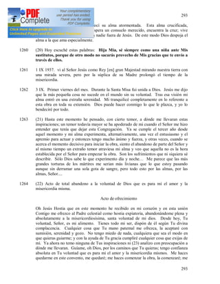 293
293
1259 + Durante la conversación conocí su alma atormentada. Esta alma crucificada,
semejante a Jesús. Allí donde espera un consuelo merecido, encuentra la cruz; vive
entre muchos amigos y no tiene a nadie fuera de Jesús. De este modo Dios despoja el
alma a la que ama especialmente.
1260 (20) Hoy escuché estas palabras: Hija Mía, sé siempre como una niña ante Mis
sustitutos, porque de otro modo no sacarás provecho de Mis gracias que te envío a
través de ellos.
1261 1 IX 1937. vi al Señor Jesús como Rey [en] gran Majestad mirando nuestra tierra con
una mirada severa, pero por la súplica de su Madre prolongó el tiempo de la
misericordia.
1262 3 IX. Primer viernes del mes. Durante la Santa Misa fui unida a Dios. Jesús me dijo
que la más pequeña cosa no sucede en el mundo sin su voluntad. Tras esa visión mi
alma entró en una extraña serenidad. Mi tranquilicé completamente en lo referente a
esta obra en toda su extensión. Dios puede hacer conmigo lo que le plazca, y yo lo
bendeciré por todo.
1263 (21) Hasta este momento he pensado, con cierto temor, a dónde me llevaran estas
inspiraciones; un temor todavía mayor se ha apoderado de mi cuando el Señor me hizo
entender que tenía que dejar esta Congregación. Ya se cumple el tercer año desde
aquel momento y mi alma experimenta, alternativamente, una vez el entusiasmo y el
apremio para actuar y entonces tengo mucho ánimo y fuerza, y otras veces, cuando se
acerca el momento decisivo para iniciar la obra, siento el abandono de parte del Señor y
al mismo tiempo un extraño temor atraviesa mi alma y veo que aquella no es la hora
establecida por el Señor para empezar la obra. Son los sufrimientos que ni siquiera sé
describir. Sólo Dios sabe lo que experimento día y noche… Me parece que las más
grandes torturas de los mártires me serian más livianas que lo que estoy pasando
aunque sin derramar una sola gota de sangre, pero todo esto por las almas, por las
almas, Señor....
1264 (22) Acto de total abandono a la voluntad de Dios que es para mí el amor y la
misericordia misma.
Acto de ofrecimiento
Oh Jesús Hostia que en este momento he recibido en mi corazón y en esta unión
Contigo me ofrezco al Padre celestial como hostia expiatoria, abandonándome plena y
absolutamente a la misericordiosísima, santa voluntad de mi dios. Desde hoy, Tu
voluntad, Señor, es mi alimento. Tienes todo mi ser, dispón de él según Tu divina
complacencia. Cualquier cosa que Tu mano paternal me ofrezca, la aceptaré con
sumisión, serenidad y gozo. No tengo miedo de nada, cualquiera que sea el modo en
que quieras guiarme; y con la ayuda de Tu gracia cumpliré cualquier cosa que exijas de
mí. Ya ahora no temo ninguna de Tus inspiraciones ni (23) analizo con preocupación a
dónde me llevaran. Guíame, oh Dios, por los caminos que Tu quieras; tengo confianza
absoluta en Tu voluntad que es para mi el amor y la misericordia mismos. Me haces
quedarme en este convento, me quedaré; me haces comenzar la obra, la comenzaré; me
 