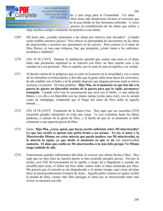 295
295
Jesús crucificado y no un parasito y una carga para la Comunidad. Un alma
doliente, sumisa a la voluntad de Dios atrae más bendiciones divinas al convento que
todas las almas que trabajan. Pobre la casa dónde no hay hermanas enfermás. A veces
Dios concede muchas y grandes gracias en consideración de las almas que sufren y
aleja muchos castigos solamente en atención a esas almas.
1269 Oh Jesús mío, ¿cuándo miraremos a las almas por motivos más elevados? ¿Cuándo
serán creíbles nuestros juicios? Nos ofreces la oportunidad de ejercitarnos en las obras
de misericordia y nosotros nos ejercitamos en los juicios. Para conocer si el amor de
Dios florece en una casa religiosa, hay que preguntar ¿cómo tratan a los enfermos,
inválidos e inhábiles?
1270 (28) 10 IX [1937]. Durante la meditación aprendí que cuanto más pura es el alma,
tanto más puramente espiritual es su relación con Dios; no hace mucho caso a los
sentidos ni a sus protestas. Dios es espíritu, por lo tanto lo amo en espíritu y en verdad.
1271 Al darme cuenta de lo peligroso que es estar en la puerta en la actualidad y eso a causa
de los disturbios revolucionarios y del odio que la gente mala tiene hacia los conventos,
he ido a hablar con el Señor y le he pedido disponer que ninguna persona mala se atreva
acercase a la puerta. Oí estas palabras: Hija Mía, en el momento en que has ido a la
puerta he puesto un Querubín encima de la puerta para que la vigile; permanece
tranquila. Cuando volví tras la conversación que tuve con el Señor, vi una nubecita
blanca y en ella a un Querubín con las manos juntas [como para orar], con la mirada
como un relámpago; comprendí que el fuego del amor de Dios ardía en aquella
mirada…..
1272 (29) 14 IX [1937]. Exaltación de la Santa Cruz. Hoy supe que ese sacerdote [339]
encuentra grandes obstáculos en toda esta causa. Le son contrarias hasta las almas
piadosas, y celosas de la gloria de Dios, y el hecho de que no se desanima se debe
solamente a una especial gracia de Dios.
1273 Jesús: Hija Mía, ¿crees, quizá, que hayas escrito suficiente sobre Mi misericordia?
Lo que has escrito es apenas una gotita frente a un océano. Yo soy el amor y la
Misericordia Misma; no existe miseria que pueda medirse con Mi misericordia, ni
la miseria la agota, ya que desde el momento en que se da [mi misericordia]
aumenta. El alma que confía en Mi misericordia es la más feliz porque Yo Mismo
tengo cuidado de ella.
1274 Experimento grandes sufrimientos del alma al conocer una ofensa hecha a Dios. Hoy
supe que no muy lejos de nuestra puerta se han cometido pecados graves. Era por la
noche, recé (30) fervorosamente en la capilla, y luego fui a flagelarme y cuando me
arrodillé para rezar, el Señor me hizo saber cuánto sufre el alma rechazada por Dios.
Me parecía que el corazón se me despedazaba y al mismo tiempo supe cómo tal alma
hiere al misericordiosísimo Corazón de Jesús. Aquella pobre criatura no quiere recibir
la piedad de Dios; cuanto más Dios persigue al alma con su misericordia tanto más
severo se mostrará con ella.
 
