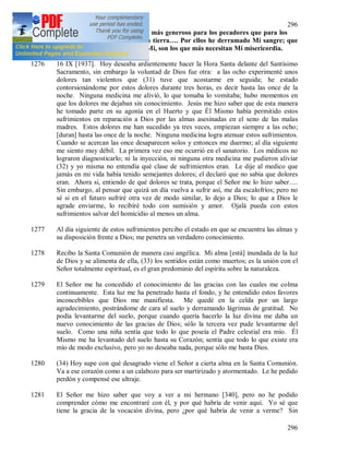 296
296
1275 Secretaria Mía, escribe que soy más generoso para los pecadores que para los
justos. Por ellos he bajado a la tierra…. Por ellos he derramado Mi sangre; que
no tengan miedo de acercase a Mi, son los que más necesitan Mi misericordia.
1276 16 IX [1937]. Hoy deseaba ardientemente hacer la Hora Santa delante del Santísimo
Sacramento, sin embargo la voluntad de Dios fue otra: a las ocho experimenté unos
dolores tan violentos que (31) tuve que acostarme en seguida; he estado
contorsionándome por estos dolores durante tres horas, es decir hasta las once de la
noche. Ninguna medicina me alivió, lo que tomaba lo vomitaba; hubo momentos en
que los dolores me dejaban sin conocimiento. Jesús me hizo saber que de esta manera
he tomado parte en su agonía en el Huerto y que Él Mismo había permitido estos
sufrimientos en reparación a Dios por las almas asesinadas en el seno de las malas
madres. Estos dolores me han sucedido ya tres veces, empiezan siempre a las ocho;
[duran] hasta las once de la noche. Ninguna medicina logra atenuar estos sufrimientos.
Cuando se acercan las once desaparecen solos y entonces me duermo; al día siguiente
me siento muy débil. La primera vez eso me ocurrió en el sanatorio. Los médicos no
lograron diagnosticarlo; ni la inyección, ni ninguna otra medicina me pudieron aliviar
(32) y yo misma no entendía qué clase de sufrimientos eran. Le dije al medico que
jamás en mi vida había tenido semejantes dolores; el declaró que no sabia que dolores
eran. Ahora si, entiendo de qué dolores se trata, porque el Señor me lo hizo saber….
Sin embargo, al pensar que quizá un día vuelva a sufrir así, me da escalofríos; pero no
sé si en el futuro sufriré otra vez de modo similar, lo dejo a Dios; lo que a Dios le
agrade enviarme, lo recibiré todo con sumisión y amor. Ojalá pueda con estos
sufrimientos salvar del homicidio al menos un alma.
1277 Al día siguiente de estos sufrimientos percibo el estado en que se encuentra las almas y
su disposición frente a Dios; me penetra un verdadero conocimiento.
1278 Recibo la Santa Comunión de manera casi angélica. Mi alma [está] inundada de la luz
de Dios y se alimenta de ella, (33) los sentidos están como muertos; es la unión con el
Señor totalmente espiritual, es el gran predominio del espíritu sobre la naturaleza.
1279 El Señor me ha concedido el conocimiento de las gracias con las cuales me colma
continuamente. Esta luz me ha penetrado hasta el fondo, y he entendido estos favores
inconcebibles que Dios me manifiesta. Me quedé en la celda por un largo
agradecimiento, postrándome de cara al suelo y derramando lágrimas de gratitud. No
podía levantarme del suelo, porque cuando quería hacerlo la luz divina me daba un
nuevo conocimiento de las gracias de Dios; sólo la tercera vez pude levantarme del
suelo. Como una niña sentía que todo lo que poseía el Padre celestial era mío. Él
Mismo me ha levantado del suelo hasta su Corazón; sentía que todo lo que existe era
mío de modo exclusivo, pero yo no deseaba nada, porque sólo me basta Dios.
1280 (34) Hoy supe con qué desagrado viene el Señor a cierta alma en la Santa Comunión.
Va a ese corazón como a un calabozo para ser martirizado y atormentado. Le he pedido
perdón y compensé ese ultraje.
1281 El Señor me hizo saber que voy a ver a mi hermano [340], pero no he podido
comprender cómo me encontraré con él, y por qué habría de venir aquí. Yo sé que
tiene la gracia de la vocación divina, pero ¿por qué habría de venir a verme? Sin
 