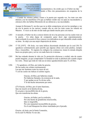 297
297
embargo he dejado de lado estos razonamientos y he creído que si el Señor me dijo
que vendrá, eso me basta. He unido a Dios mis pensamientos sin ocuparme de la
criatura, confiando todo al Señor.
1282 + Cuando los mismos pobres vienen a la puerta por segunda vez, los trato con más
dulzura y no les manifiesto (35) que ya habían venido una vez para no incomodarlos y
entonces ellos me hablan libremente de sus dolencias y sus necesidades.
Aunque la Hermana N. me dice que no se debe comportarse así con los mendigos y me
da con la puerta en las narices, cuando ella no está los trato como los trataría mi
Maestro. A veces se da más sin dar nada que dando mucho pero con rudeza.
1283 A menudo, el Señor me da a conocer dentro de mi a las personas con las cuales trato en
la puerta. Un alma digna de compasión quiso decir algo espontáneamente.
Aprovechando la ocasión le hice conocer con delicadeza en qué miserable estado estaba
su alma. Se alejó con una mejor disposición de ánimo.
1284 17 IX [1937]. Oh Jesús, veo tanta belleza diseminada alrededor por la cual (36) Te
agradezco continuamente; pero percibo que algunas almas son como piedras, siempre
frías e insensibles. Ni siquiera los milagros las conmueven, tienen la mirada dirigida
hacia sus propios pies y así no ven nada fuera de si mismas.
1285 Me has rodeado durante la vida con Tu protección afectuosa y cordial, más de cuanto
puedo imaginar, ya que comprenderé Tu bondad en toda su plenitud sólo cuando caigan
los velos. Deseo que toda mi vida sea un único agradecimiento para Ti, oh Dios.
1286 + Te agradezco, oh Dios, por todas las gracias.
De las cuales me colmás continuamente,
Las que me iluminan como los rayos de sol,
Y con las cuales me indicas el camino seguro.
Gracias, oh Dios, por haberme creado,
Por haberme llamada a la existencia de la nada,
Y por grabar en mí Tu divino sello,
Y lo has hecho únicamente por amor.
(37) Gracias, oh Dios, por el santo bautismo,
Que me insertó en la familia divina,
Es un gran e inconcebible don de la gracia,
Que nos transforma las almas.
Gracias, oh Señor, por la confesión,
Por esta fuente de grandísima misericordia,
Que es inagotable,
Por este manantial inconcebible de gracias,
En el cual blanquean las almas manchadas por el pecado.
Gracias, oh Jesús, por la Santa Comunión,
En la cual Tu Mismo Te nos das.
 